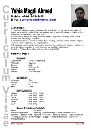 Yehia Magdi CV Page 1 of 5
Mobile : +2-0111-5845485
E-mail : yehiamagdi@hotmail.com
Summary :-
A costing and budgeting manager assistance with several years of experience in many fields of
finance and accounting within different corporation, such as Integrated Diagnostic Holding (IDH),
Eva pharma, SCIB Chemical and Egypt sack.
Well-disciplined with proven ability to manage multiple assignments efficiently under extreme
pressure while meeting tight deadlines.
A proven track record of success in different fields including, feasibility studies, Business/projects
valuations, financial planning, and long-rang plans
Fully dedicated careers oriented and regularly contribute to overall business objectives utilizing my
strong knowledge in addition to people developer and capability enhancements
Enrolled in CMA part2 and willing to finish it by the end of 2016
Personal Data :-
General:
Date of Birth : 10th December 1978
Nationality : Egyptian
Gender : Male
Address : El-Ahram St.
Marital : Married
Military : Final Exempted
Education:
University : Cairo
Faculty : Commerce
Grade : Good
Year : 1999
ERP systems.:
Perfect : from 07/99 : 05/00
4th Shift : from 05/00 : 12/04
Oracle : from 12/04 : 03/05
Navision : from 03/05 : 05/08
Oracle : from 12/09 : 05/10
SAP : from 01/12
CareerExperience(briefly):
Years : 15 years
Fields of experiences : Treasury – General ledger – Stock controller – Cost
controller – Internal audit – Accounts receivable – Accounts payable – Tax assessment
– Financial analysis – Cost manager – Budget – Financial statements – Consolidation –
financial reporting
 
