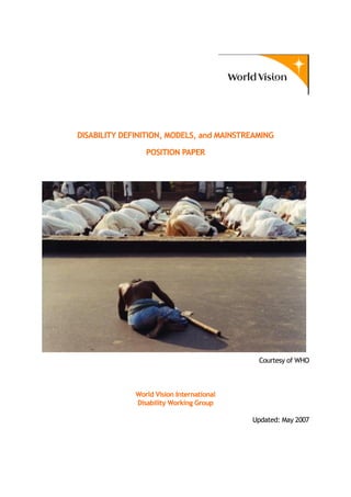 DISABILITY DEFINITION, MODELS, and MAINSTREAMING
POSITION PAPER
Courtesy of WHO
World Vision International
Disability Working Group
Updated: May 2007
1
 