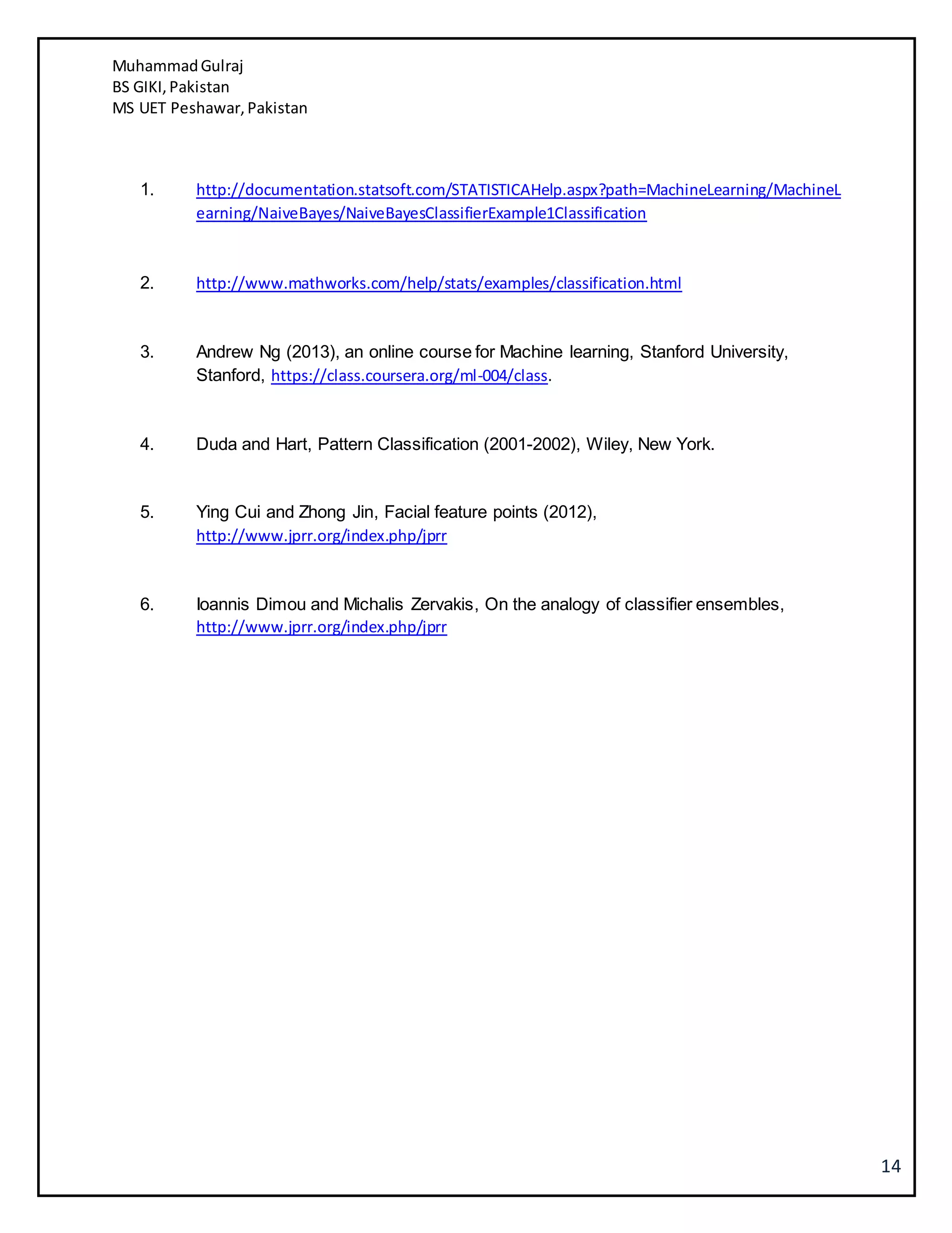 MuhammadGulraj
BS GIKI,Pakistan
MS UET Peshawar,Pakistan
14
1. http://documentation.statsoft.com/STATISTICAHelp.aspx?path=MachineLearning/MachineL
earning/NaiveBayes/NaiveBayesClassifierExample1Classification
2. http://www.mathworks.com/help/stats/examples/classification.html
3. Andrew Ng (2013), an online course for Machine learning, Stanford University,
Stanford, https://class.coursera.org/ml-004/class.
4. Duda and Hart, Pattern Classification (2001-2002), Wiley, New York.
5. Ying Cui and Zhong Jin, Facial feature points (2012),
http://www.jprr.org/index.php/jprr
6. Ioannis Dimou and Michalis Zervakis, On the analogy of classifier ensembles,
http://www.jprr.org/index.php/jprr
 