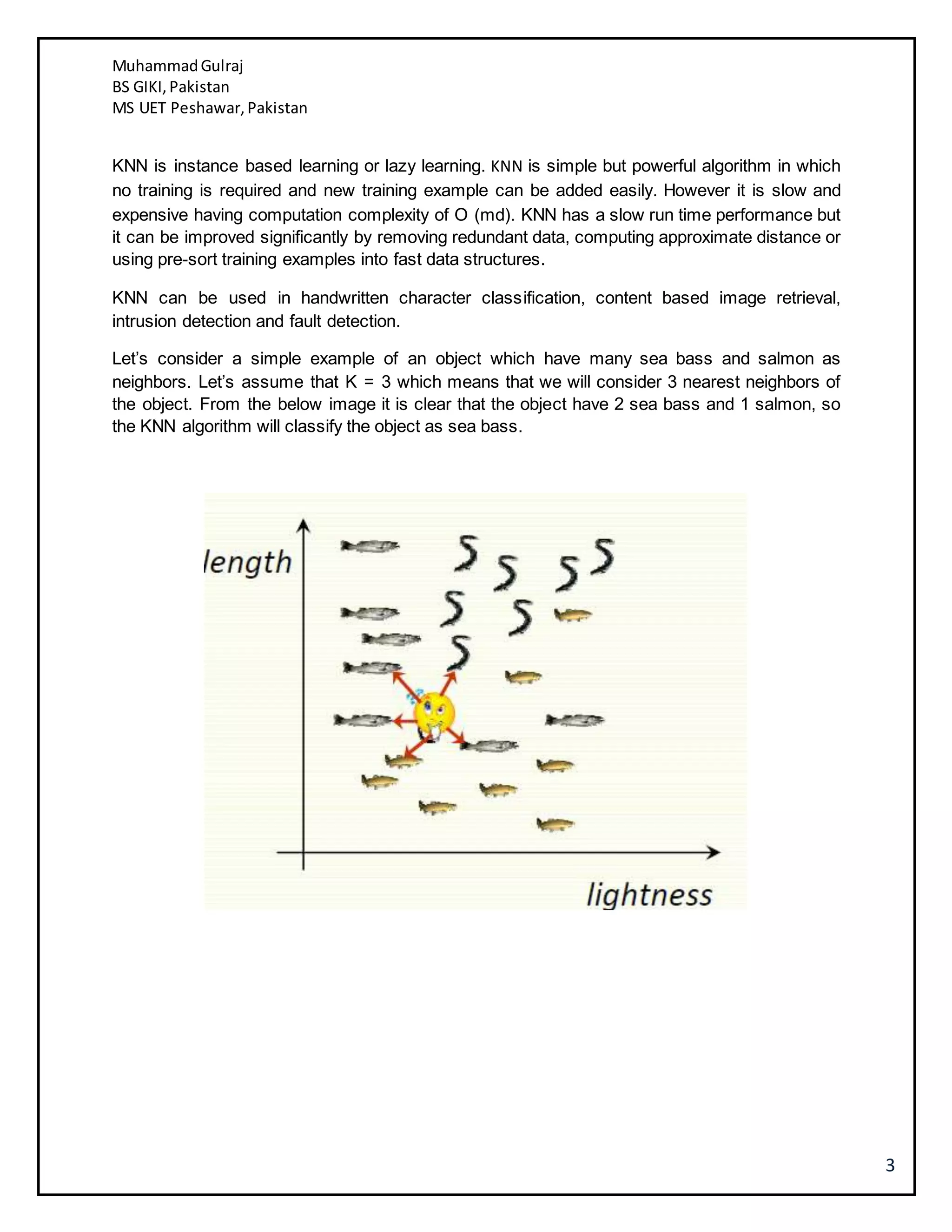 MuhammadGulraj
BS GIKI,Pakistan
MS UET Peshawar,Pakistan
3
KNN is instance based learning or lazy learning. KNN is simple but powerful algorithm in which
no training is required and new training example can be added easily. However it is slow and
expensive having computation complexity of O (md). KNN has a slow run time performance but
it can be improved significantly by removing redundant data, computing approximate distance or
using pre-sort training examples into fast data structures.
KNN can be used in handwritten character classification, content based image retrieval,
intrusion detection and fault detection.
Let’s consider a simple example of an object which have many sea bass and salmon as
neighbors. Let’s assume that K = 3 which means that we will consider 3 nearest neighbors of
the object. From the below image it is clear that the object have 2 sea bass and 1 salmon, so
the KNN algorithm will classify the object as sea bass.
 