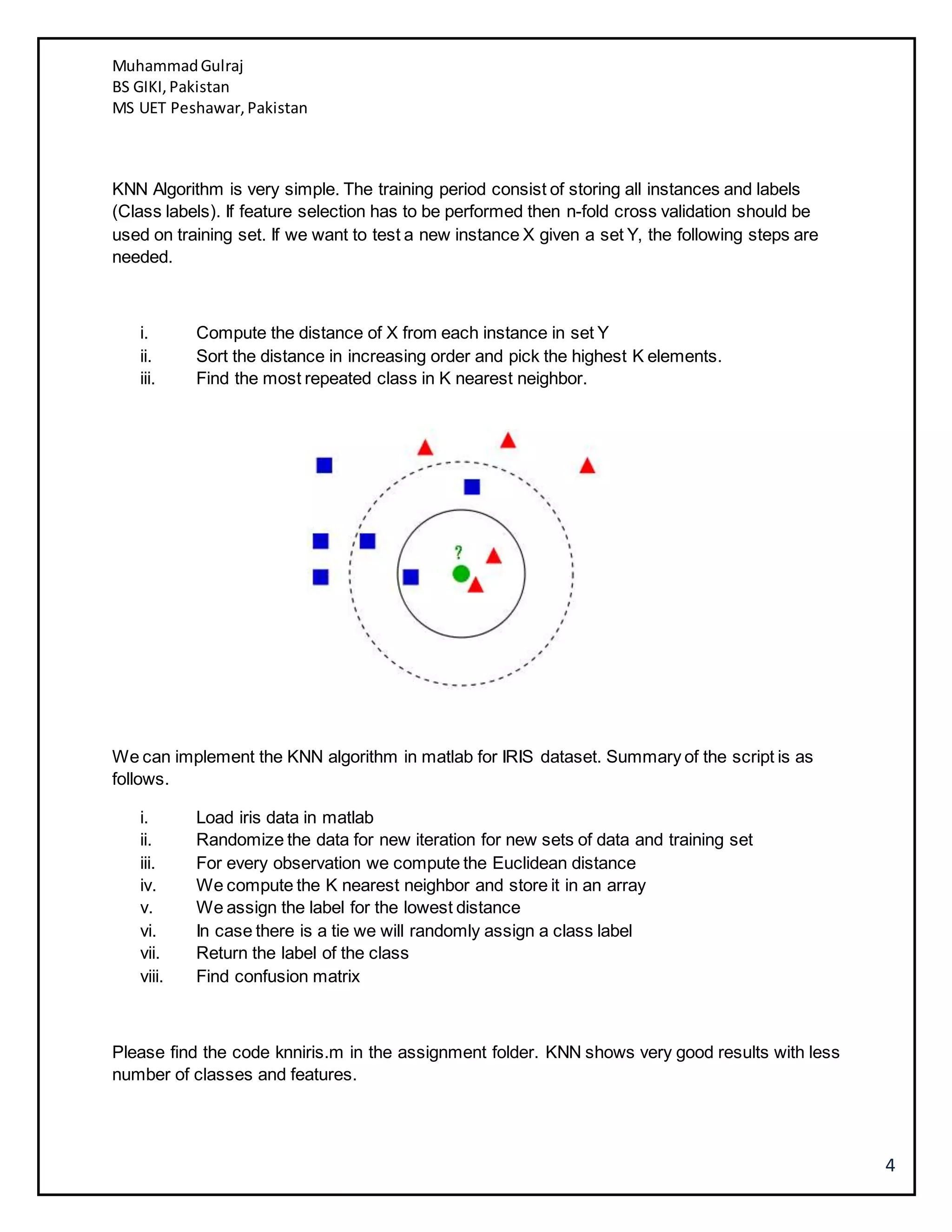 MuhammadGulraj
BS GIKI,Pakistan
MS UET Peshawar,Pakistan
4
KNN Algorithm is very simple. The training period consist of storing all instances and labels
(Class labels). If feature selection has to be performed then n-fold cross validation should be
used on training set. If we want to test a new instance X given a set Y, the following steps are
needed.
i. Compute the distance of X from each instance in set Y
ii. Sort the distance in increasing order and pick the highest K elements.
iii. Find the most repeated class in K nearest neighbor.
We can implement the KNN algorithm in matlab for IRIS dataset. Summary of the script is as
follows.
i. Load iris data in matlab
ii. Randomize the data for new iteration for new sets of data and training set
iii. For every observation we compute the Euclidean distance
iv. We compute the K nearest neighbor and store it in an array
v. We assign the label for the lowest distance
vi. In case there is a tie we will randomly assign a class label
vii. Return the label of the class
viii. Find confusion matrix
Please find the code knniris.m in the assignment folder. KNN shows very good results with less
number of classes and features.
 