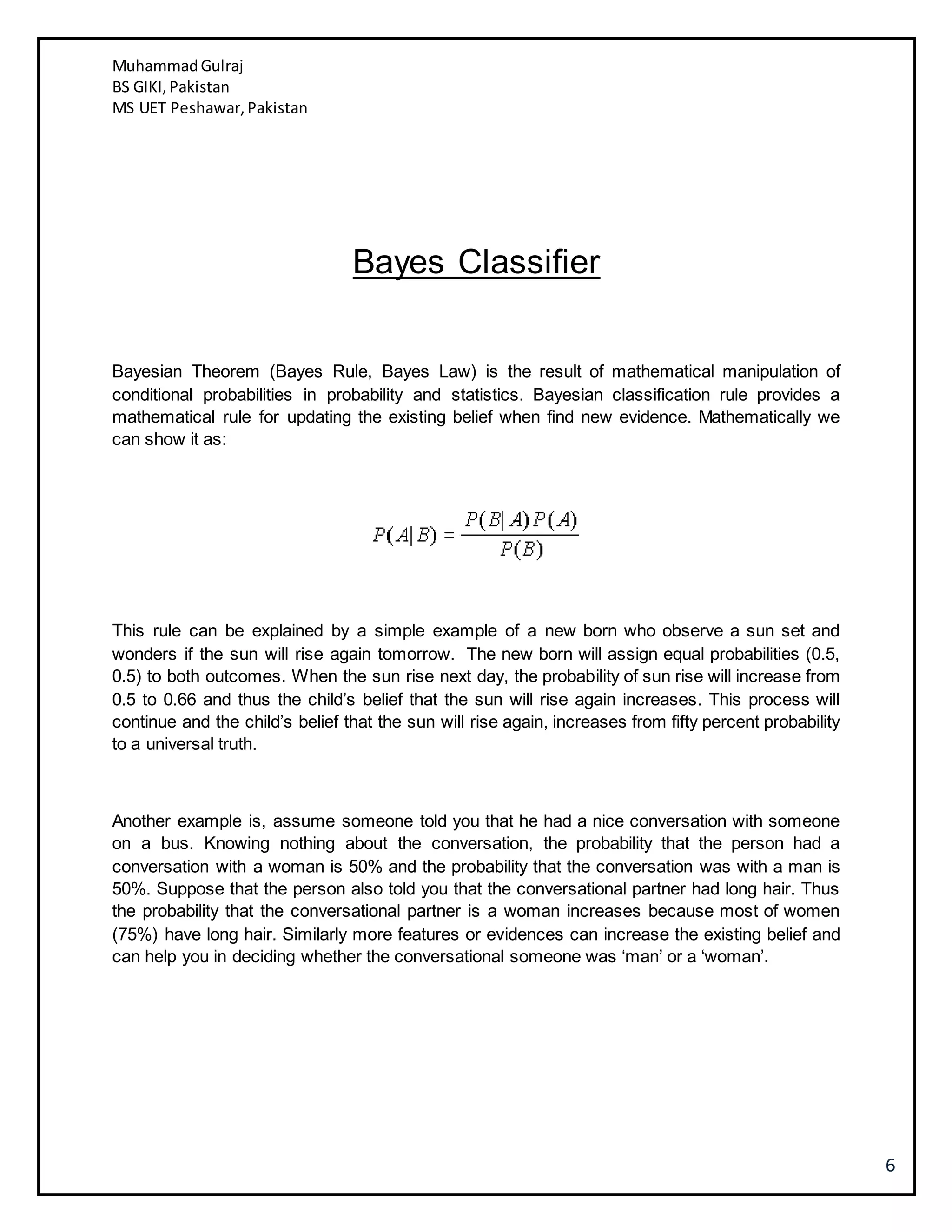 MuhammadGulraj
BS GIKI,Pakistan
MS UET Peshawar,Pakistan
6
Bayes Classifier
Bayesian Theorem (Bayes Rule, Bayes Law) is the result of mathematical manipulation of
conditional probabilities in probability and statistics. Bayesian classification rule provides a
mathematical rule for updating the existing belief when find new evidence. Mathematically we
can show it as:
This rule can be explained by a simple example of a new born who observe a sun set and
wonders if the sun will rise again tomorrow. The new born will assign equal probabilities (0.5,
0.5) to both outcomes. When the sun rise next day, the probability of sun rise will increase from
0.5 to 0.66 and thus the child’s belief that the sun will rise again increases. This process will
continue and the child’s belief that the sun will rise again, increases from fifty percent probability
to a universal truth.
Another example is, assume someone told you that he had a nice conversation with someone
on a bus. Knowing nothing about the conversation, the probability that the person had a
conversation with a woman is 50% and the probability that the conversation was with a man is
50%. Suppose that the person also told you that the conversational partner had long hair. Thus
the probability that the conversational partner is a woman increases because most of women
(75%) have long hair. Similarly more features or evidences can increase the existing belief and
can help you in deciding whether the conversational someone was ‘man’ or a ‘woman’.
 