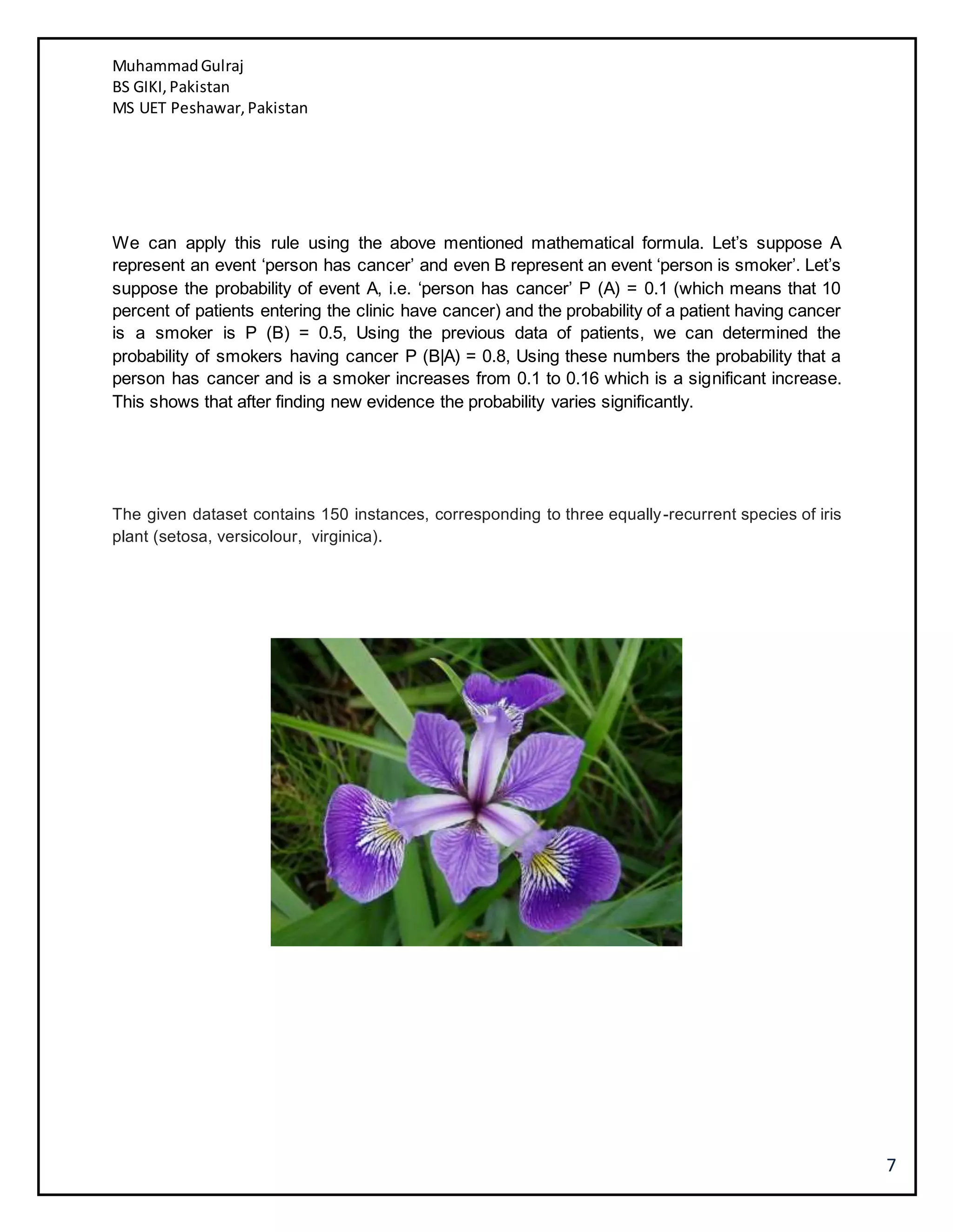 MuhammadGulraj
BS GIKI,Pakistan
MS UET Peshawar,Pakistan
7
We can apply this rule using the above mentioned mathematical formula. Let’s suppose A
represent an event ‘person has cancer’ and even B represent an event ‘person is smoker’. Let’s
suppose the probability of event A, i.e. ‘person has cancer’ P (A) = 0.1 (which means that 10
percent of patients entering the clinic have cancer) and the probability of a patient having cancer
is a smoker is P (B) = 0.5, Using the previous data of patients, we can determined the
probability of smokers having cancer P (B|A) = 0.8, Using these numbers the probability that a
person has cancer and is a smoker increases from 0.1 to 0.16 which is a significant increase.
This shows that after finding new evidence the probability varies significantly.
The given dataset contains 150 instances, corresponding to three equally-recurrent species of iris
plant (setosa, versicolour, virginica).
 