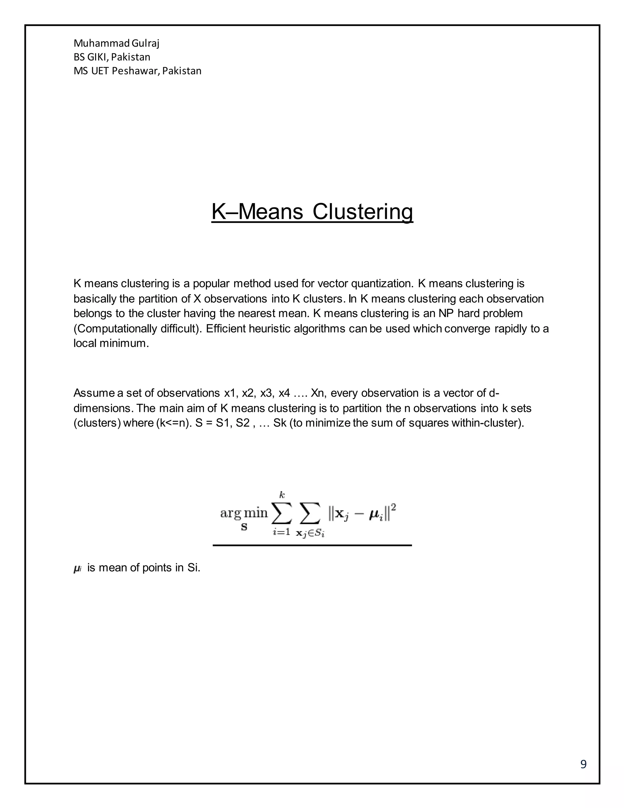 MuhammadGulraj
BS GIKI,Pakistan
MS UET Peshawar,Pakistan
9
K–Means Clustering
K means clustering is a popular method used for vector quantization. K means clustering is
basically the partition of X observations into K clusters. In K means clustering each observation
belongs to the cluster having the nearest mean. K means clustering is an NP hard problem
(Computationally difficult). Efficient heuristic algorithms can be used which converge rapidly to a
local minimum.
Assume a set of observations x1, x2, x3, x4 …. Xn, every observation is a vector of d-
dimensions. The main aim of K means clustering is to partition the n observations into k sets
(clusters) where (k<=n). S = S1, S2 , … Sk (to minimize the sum of squares within-cluster).
μi is mean of points in Si.
 