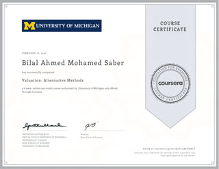 EDUCA
T
ION FOR EVE
R
YONE
CO
U
R
S
E
C E R T I F
I
C
A
TE
COURSE
CERTIFICATE
FEBRUARY 18, 2016
Bilal Ahmed Mohamed Saber
Valuation: Alternative Methods
a 6 week online non-credit course authorized by University of Michigan and offered
through Coursera
has successfully completed
PROFESSOR GAUTAM KAUL
FRED M. TAYLOR PROFESSOR OF BUSINESS &
PROFESSOR OF FINANCE
ROSS SCHOOL OF BUSINESS
UNIVERSITY OF MICHIGAN
Lecturer
Ross School of Business
Verify at coursera.org/verify/YLLAFUEBCS
Coursera has confirmed the identity of this individual and
their participation in the course.
 