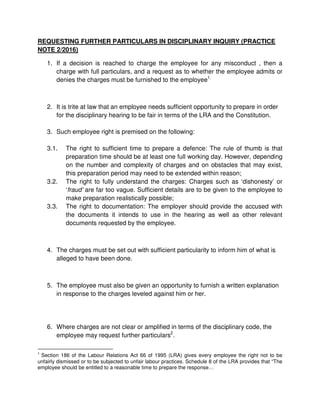 REQUESTING FURTHER PARTICULARS IN DISCIPLINARY INQUIRY (PRACTICE
NOTE 2/2016)
1. If a decision is reached to charge the employee for any misconduct , then a
charge with full particulars, and a request as to whether the employee admits or
denies the charges must be furnished to the employee1.
2. It is trite at law that an employee needs sufficient opportunity to prepare in order
for the disciplinary hearing to be fair in terms of the LRA and the Constitution.
3. Such employee right is premised on the following:
3.1. The right to sufficient time to prepare a defence: The rule of thumb is that
preparation time should be at least one full working day. However, depending
on the number and complexity of charges and on obstacles that may exist,
this preparation period may need to be extended within reason;
3.2. The right to fully understand the charges: Charges such as ‘dishonesty’ or
‘fraud’ are far too vague. Sufficient details are to be given to the employee to
make preparation realistically possible;
3.3. The right to documentation: The employer should provide the accused with
the documents it intends to use in the hearing as well as other relevant
documents requested by the employee.
4. The charges must be set out with sufficient particularity to inform him of what is
alleged to have been done.
5. The employee must also be given an opportunity to furnish a written explanation
in response to the charges leveled against him or her.
6. Where charges are not clear or amplified in terms of the disciplinary code, the
employee may request further particulars2
.
1
Section 186 of the Labour Relations Act 66 of 1995 (LRA) gives every employee the right not to be
unfairly dismissed or to be subjected to unfair labour practices. Schedule 8 of the LRA provides that “The
employee should be entitled to a reasonable time to prepare the response…
 