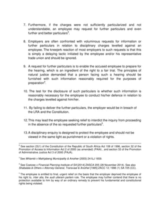 7. Furthermore, if the charges were not sufficiently particularized and not
understandable, an employee may request for further particulars and even
further and better particulars3
.
8. Employers are often confronted with voluminous requests for information or
further particulars in relation to disciplinary charges levelled against an
employee. The kneejerk reaction of most employers to such requests is that this
is simply a delaying tactic initiated by the employee and/or his representative
trade union and should be ignored.
9. A request for further particulars is to enable the accused employee to prepare for
the hearing, which is an ingredient of the right to a fair trial. The principles of
natural justice demanded that a person facing such a hearing should be
furnished with such information reasonably required for the purposes of
preparation4
.
10. The test for the disclosure of such particulars is whether such information is
reasonably necessary for the employee to conduct his/her defence in relation to
the charges levelled against him/her.
11. By failing to deliver the further particulars, the employer would be in breach of
the LRA and the Constitution.
12.This may lead the employee seeking relief to interdict the inquiry from proceeding
in the absence of the so requested further particulars5
.
13.A disciplinary enquiry is designed to protect the employee and should not be
viewed in the same light as punishment or a violation of rights.
2
See section 23(1) of the Constitution of the Republic of South Africa Act 108 of 1996, section 32 of the
Promotion of Access to Information Act 2 of 2000 (as amended) (PAIA) , and section 33 of the Promotion
of Administrative Justice Act 3 of 2000 (PAJA).
3
See Mhlambi v Mathjabeng Municipality & Another (2003) 24 ILJ 1659.
4
See Coetzee v Financial Planning Institute of SA [2014] ZASCA 205 (28 November 2014). See also
Shabalala & Others v Attorney-General, Transvaal & Another [1995] ZACC 12; 1996 (1) SA 725 (CC).
5
The employee is entitled to final, urgent relief on the basis that the employer deprived the employee of
his right to, inter alia, the audi ulteram partem rule. The employee may further contend that there is no
protection available to him by way of an ordinary remedy to prevent his fundamental and constitutional
rights being violated.
 