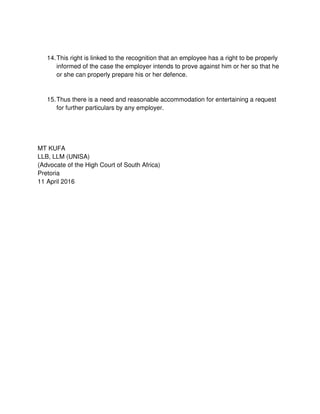 14.This right is linked to the recognition that an employee has a right to be properly
informed of the case the employer intends to prove against him or her so that he
or she can properly prepare his or her defence.
15.Thus there is a need and reasonable accommodation for entertaining a request
for further particulars by any employer.
MT KUFA
LLB, LLM (UNISA)
(Advocate of the High Court of South Africa)
Pretoria
11 April 2016
 
