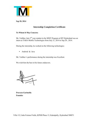 Villa 112, Indu Fortune Fields, KPHB Phase 13, Kukatpally, Hyderabad 500071
Sep 20, 2014
Internship Completion Certificate
To Whom It May Concern:
Mr. Vaibhav Jain 2nd
year student in the MSIT Program at IIIT Hyderabad was an
intern at TARA Mobile Technologies from July 21, 2014 to Sep 20 , 2014.
During the internship, he worked on the following technologies:
• Android & Java
Mr. Vaibhav’s performance during the internship was Excellent.
We wish him the best in his future endeavors.
Praveen Garimella
Founder
 