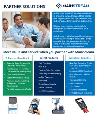 More value and service when you partner with MainStream
MainStream Merchant Services is dedicated
to providing our partners and their clients
with payment solutions that help how they
do business and increase their bottom line.
It is our focus that our solutions help
strengthen your relationship with your
customers.
MainStream is a leading provider of payment
solutions, processing in excess of $1 billion
annually. Our clients represent a diverse
array of industries - from family-owned
businesses to nationwide retailers.
Latest Products
• EMV Terminals
• iPad POS
• Point-to-Point Encryption
• Apple Pay and Android Pay
• Mobile Payments
• Gift Cards
• Rewards and Loyalty
• Virtual Terminal
• Level III Processing
Merchant Beneﬁts
• Next Day Deposit of Credit
Card Sales (Submitted by
11pm EST)
• Restaurant EMV Tip Adjust
• One Statement - All Card
Brands
• Transparent Pricing
• Rate Guarantee
• 24/7 Support
• Local Representation
• $100,000 Breach Insurance
$ Partner Beneﬁts $
• Revenue Share Through the
Life of the Partnership
• New Revenue for Services
Customers are Already Using
• Local Representation
• Detailed Online Reporting
• Payment Solutions to Help
Strengthen Customer
Relationships
• Portfolio Management Tools
PARTNER SOLUTIONS
Robin Jones | CC Payment Processing AE | c: 423.240.3345 | robin.jones@mainstreamms.com
 