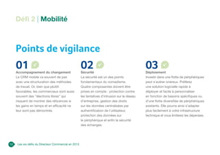 Les six défis du Directeur Commercial en 2013
10
Points de vigilance
01
Accompagnement du changement
Le CRM mobile va souvent de pair
avec une structuration des méthodes
de travail. Or, bien que plutôt
favorables, les commerciaux sont aussi
souvent des “électrons libres” qui
risquent de montrer des réticences si
les gains en temps et en efficacité ne
leur sont pas démontrés.
02
Sécurité
La sécurité est un des points
fondamentaux du nomadisme.
Quatre composantes doivent être
prises en compte : protection contre
les tentatives d’intrusion sur le réseau
d’entreprise, gestion des droits
sur les données centralisées par
authentification de l’utilisateur,
protection des données sur
le périphérique et enfin la sécurité
des échanges.
03
Déploiement
Investir dans une flotte de périphériques
peut s’avérer onéreux. Préférez
une solution logicielle rapide à
déployer et facile à personnaliser
en fonction de besoins spécifiques ou
d’une flotte diversifiée de périphériques
existants. Elle pourra ainsi s’adapter
plus facilement à votre infrastructure
technique et vous limiterez les dépenses.
Défi 2 | Mobilité
 