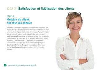 Les six défis du Directeur Commercial en 2013
Enjeux
Gestion du client
sur tous les canaux
Partant du principe que garder un client revient cinq à dix fois
moins cher que d’en conquérir un nouveau, la fidélisation reste
un enjeu majeur pour le directeur commercial. Aujourd’hui plus
que jamais, elle repose sur la capacité d’une entreprise
à personnaliser son offre, ce qui sous-entend une excellente
connaissance du client afin de lui rendre le service qui répond
au mieux à ses besoins et lui apporte le plus de valeur.
Connaissance qui implique de nouvelles stratégies pour
écouter, collecter et dialoguer en s’appuyant sur tous
les canaux à disposition, dont notamment les réseaux
sociaux.
12
Défi 3 | Satisfaction et fidélisation des clients
 