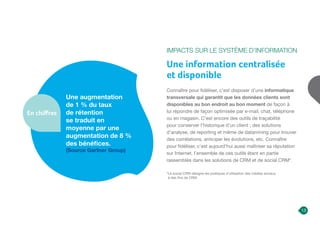 Impacts sur le Système d’Information
Une information centralisée
et disponible
Connaître pour fidéliser, c’est disposer d’une informatique
transversale qui garantit que les données clients sont
disponibles au bon endroit au bon moment de façon à
lui répondre de façon optimisée par e-mail, chat, téléphone
ou en magasin. C’est encore des outils de traçabilité
pour conserver l’historique d’un client ; des solutions
d’analyse, de reporting et même de datamining pour trouver
des corrélations, anticiper les évolutions, etc. Connaître
pour fidéliser, c’est aujourd’hui aussi maîtriser sa réputation
sur Internet, l’ensemble de ces outils étant en partie
rassemblés dans les solutions de CRM et de social CRM*.
Une augmentation
de 1 % du taux
de rétention
se traduit en
moyenne par une
augmentation de 8 %
des bénéfices.
(Source Gartner Group)
En chiffres
13
*
Le social CRM désigne les pratiques d’utilisation des médias sociaux
à des fins de CRM.
 