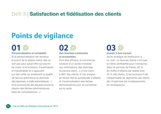 Les six défis du Directeur Commercial en 2013
Points de vigilance
01
Personnalisation et rentabilité
Si la personnalisation est devenue
le poncif de la relation client, elle ne
doit pas pour autant être synonyme
de coûts, d’où le besoin d’automatiser
et industrialiser en s’appuyant
sur des outils qui améliorent la qualité
de service (pertinence et réactivité
des réponses, e-mails automatiques…)
et la productivité des équipes (automa-
tisation des tâches administratives,
base de connaissances…).
02
Des données cohérentes
et accessibles
Pour être efficace, le commercial
a besoin d’un accès immédiat
aux informations clés (données
du service client…), d’une vision
à 360° des clients, d’une analyse
en temps réel du portefeuille d’affaires
et d’automatisation des tâches
administratives pour se concentrer
sur la vente.
03
Investir à bon escient
Toute stratégie de fidélisation a
un coût ; or, tous les clients n’ont pas
la même profitabilité pour l’entreprise.
Selon le principe de Pareto, 80 %
du chiffre d’affaires est réalisé avec
20 % des clients. C’est pourquoi il est
indispensable de segmenter ses clients
afin d’optimiser les investissements
en conséquence.
Défi 3 | Satisfaction et fidélisation des clients
14
 