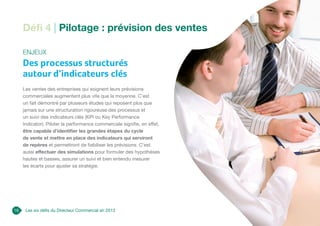 Les six défis du Directeur Commercial en 2013
Défi 4 | Pilotage : prévision des ventes
Enjeux
Des processus structurés
autour d’indicateurs clés
Les ventes des entreprises qui soignent leurs prévisions
commerciales augmentent plus vite que la moyenne. C’est
un fait démontré par plusieurs études qui reposent plus que
jamais sur une structuration rigoureuse des processus et
un suivi des indicateurs clés (KPI ou Key Performance
Indicator). Piloter la performance commerciale signifie, en effet,
être capable d’identifier les grandes étapes du cycle
de vente et mettre en place des indicateurs qui serviront
de repères et permettront de fiabiliser les prévisions. C’est
aussi effectuer des simulations pour formuler des hypothèses
hautes et basses, assurer un suivi et bien entendu mesurer
les écarts pour ajuster sa stratégie.
16
 