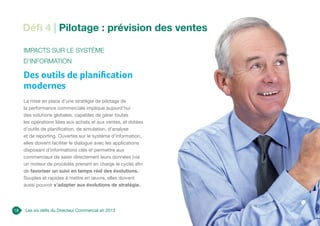 Défi 4 | Pilotage : prévision des ventes
18
Impacts sur le Système
d’Information
Des outils de planification
modernes
La mise en place d’une stratégie de pilotage de
la performance commerciale implique aujourd’hui
des solutions globales, capables de gérer toutes
les opérations liées aux achats et aux ventes, et dotées
d’outils de planification, de simulation, d’analyse
et de reporting. Ouvertes sur le système d’information,
elles doivent faciliter le dialogue avec les applications
disposant d’informations clés et permettre aux
commerciaux de saisir directement leurs données (via
un moteur de procédés prenant en charge le cycle) afin
de favoriser un suivi en temps réel des évolutions.
Souples et rapides à mettre en œuvre, elles doivent
aussi pouvoir s’adapter aux évolutions de stratégie.
Les six défis du Directeur Commercial en 2013
 