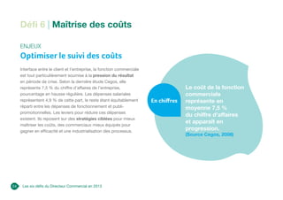 Les six défis du Directeur Commercial en 2013
Défi 6 | Maîtrise des coûts
Enjeux
Optimiser le suivi des coûts
Interface entre le client et l’entreprise, la fonction commerciale
est tout particulièrement soumise à la pression du résultat
en période de crise. Selon la dernière étude Cegos, elle
représente 7,5 % du chiffre d’affaires de l’entreprise,
pourcentage en hausse régulière. Les dépenses salariales
représentent 4,9 % de cette part, le reste étant équitablement
réparti entre les dépenses de fonctionnement et publi-
promotionnelles. Les leviers pour réduire ces dépenses
existent. Ils reposent sur des stratégies ciblées pour mieux
maîtriser les coûts, des commerciaux mieux équipés pour
gagner en efficacité et une industrialisation des processus.
Le coût de la fonction
commerciale
représente en
moyenne 7,5 %
du chiffre d’affaires
et apparaît en
progression.
(Source Cegos, 2008)
En chiffres
24
 