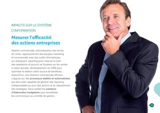 Impacts sur le Système
d’Information
Mesurer l’efficacité
des actions entreprises
Gestion commerciale, automatisation des forces
de vente, rapprochement des équipes marketing
et commerciale avec des outils informatiques
qui dialoguent, reporting pour mesurer le suivi
des opérations et pouvoir se focaliser sur les ventes
à valeur ajoutée, développement du CRM pour
optimiser la relation client source de bénéfices…
Aujourd’hui, une direction commerciale efficace
s’appuie sur des processus stables et automatisées
par des outils capables de générer des reporting
indispensables au suivi des actions et au réajustement
des stratégies. Sans oublier les solutions
d’élaboration budgétaire pour sensibiliser
les commerciaux au contrôle de gestion.
25
 