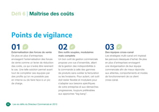 Les six défis du Directeur Commercial en 2013
Points de vigilance
Défi 6 | Maîtrise des coûts
01
Externalisation des forces de vente
De plus en plus d’entreprises
envisagent l’externalisation des forces
de vente comme un levier de réduction
des coûts, ce qui s’avère être rarement
le cas. Une telle solution permet avant
tout de compléter ses équipes par
des profils qu’on ne possède pas
en interne ou de faire face à un pic
de charge.
02
Des outils souples, modulaires
mais complets
Un bon outil de gestion commerciale
propose une vue d’ensemble, allant
de la gestion des indisponibilités à
la commande à celle des gammes
de produits sans oublier la facturation
ou les livraisons. Pour autant, cet outil
doit rester flexible et modulaire pour
s’adapter aux besoins spécifiques
de votre entreprise et aux démarches
progressives, toujours préférables
aux approches “big bang”.
03
Des équipes cross-canal
Les stratégies multi-canal ont implosé
les parcours classiques d’achat. De plus
en plus d’entreprises envisagent
une réorganisation de leur équipe
commerciale afin de mieux répondre
aux attentes, comportements et modes
de fonctionnement de ce client
cross-canal.
26
 