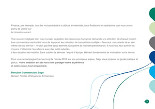 3
Finance, par exemple, tous les mois précédant la clôture trimestrielle, nous finalisons les opérations que nous avons
prévu de piloter sur
le trimestre suivant.
Trop souvent négligée bien que cruciale, la gestion des ressources humaines demande une attention de chaque instant.
Les commerciaux sont notre force de frappe et leur situation de compétition multiple − face aux concurrents et au sein
même de leur service – ne doit pas être sous-estimée sous peine de moindre performance. Il nous faut leur donner les
moyens d’atteindre l’excellence avec des outils adaptés
à leur situation de mobilité. Sans oublier de stimuler l’esprit d’équipe, élément fondamental de motivation sur le terrain.
Pour vous accompagner tout au long de l’année 2012 sur vos principaux enjeux, Sage vous propose ce guide pratique et
précis. Notre ambition est de vous faire partager notre expérience
et notre vision, tout simplement.
Direction Commerciale, Sage
Division Petites et Moyennes Entreprises
 