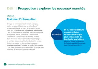 4 Les six défis du Directeur Commercial en 2013
Défi 1 | Prospection : explorer les nouveaux marchés
Enjeux
Maîtriser l’information
Envoyer un commercial sur le terrain avec pour
seules armes un téléphone et un fichier Excel®
en espérant dégoter un client de temps en temps,
c’est fini ! La prospection est devenue méthodique.
Dans un marché saturé, malmené par une conjoncture
économique difficile, prospecter c’est maîtriser
l’information : connaissance du marché, analyse
de la demande, mesure d’impact d’une campagne
et suivi des prospects, utilisation de tous les canaux
de communication en alternant les messages…
Une base qualifiée n’est plus un critère de réussite.
C’est dans la multiplication des moyens et dans le suivi
de toutes les actions que réside le succès.
56 % des utilisateurs
consacrent plus
de deux heures par
jour à la gestion de
leur boîte aux lettres.
(Source Observatoire sur
la Responsabilité Sociétale
des Entreprises, 2011)
En chiffres
 