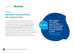 8 Les six défis du Directeur Commercial en 2013
Défi 2 | Mobilité
Enjeux
Optimiser la productivité
des commerciaux
Dans un contexte économique de plus en plus tendu,
avec des clients plus difficiles à convaincre, des délais
de décisions plus longs et des concurrents plus agressifs,
les commerciaux ont besoin d’outils affûtés pour être
efficaces et gagner en réactivité. Or, faute de solution
mobile pour consulter l’état des stocks sur le terrain, saisir
directement une commande ou chercher une information,
ils consacrent plus de la moitié de leur temps à des ressaisies,
des tâches administratives, etc. et non à ce qu’ils sont
supposés faire en priorité, à savoir prospecter et vendre !
Sans solution
de mobilité,
entre 60 et 80 %
du temps de travail
des commerciaux
n’est pas affecté à
la vente.
(Source ProudFoot
Consulting, 2006)
En chiffres
 