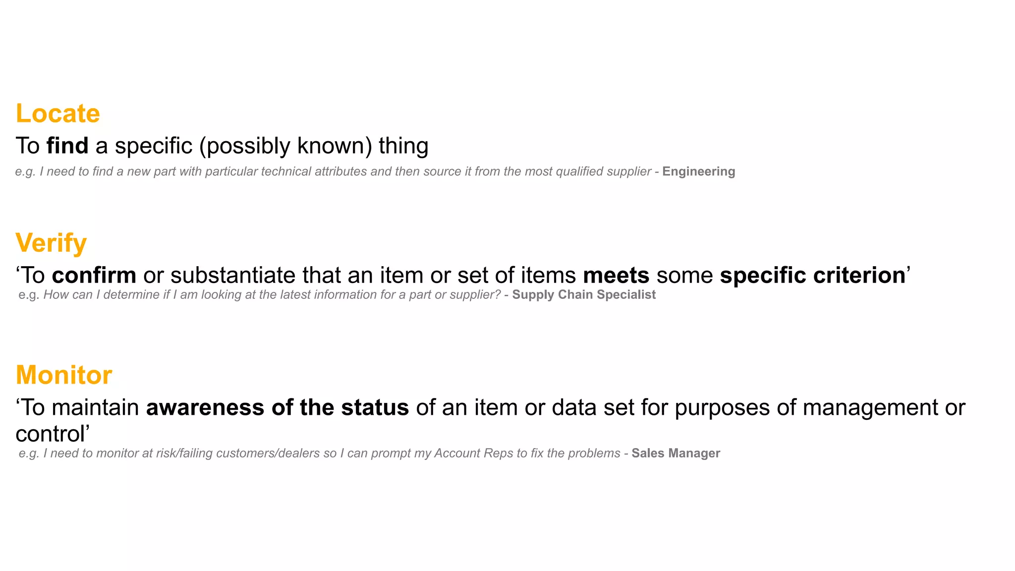 Locate
To find a specific (possibly known) thing
e.g. I need to find a new part with particular technical attributes and then source it from the most qualified supplier - Engineering
Verify
‘To confirm or substantiate that an item or set of items meets some specific criterion’
e.g. How can I determine if I am looking at the latest information for a part or supplier? - Supply Chain Specialist
Monitor
‘To maintain awareness of the status of an item or data set for purposes of management or
control’
e.g. I need to monitor at risk/failing customers/dealers so I can prompt my Account Reps to fix the problems - Sales Manager
 