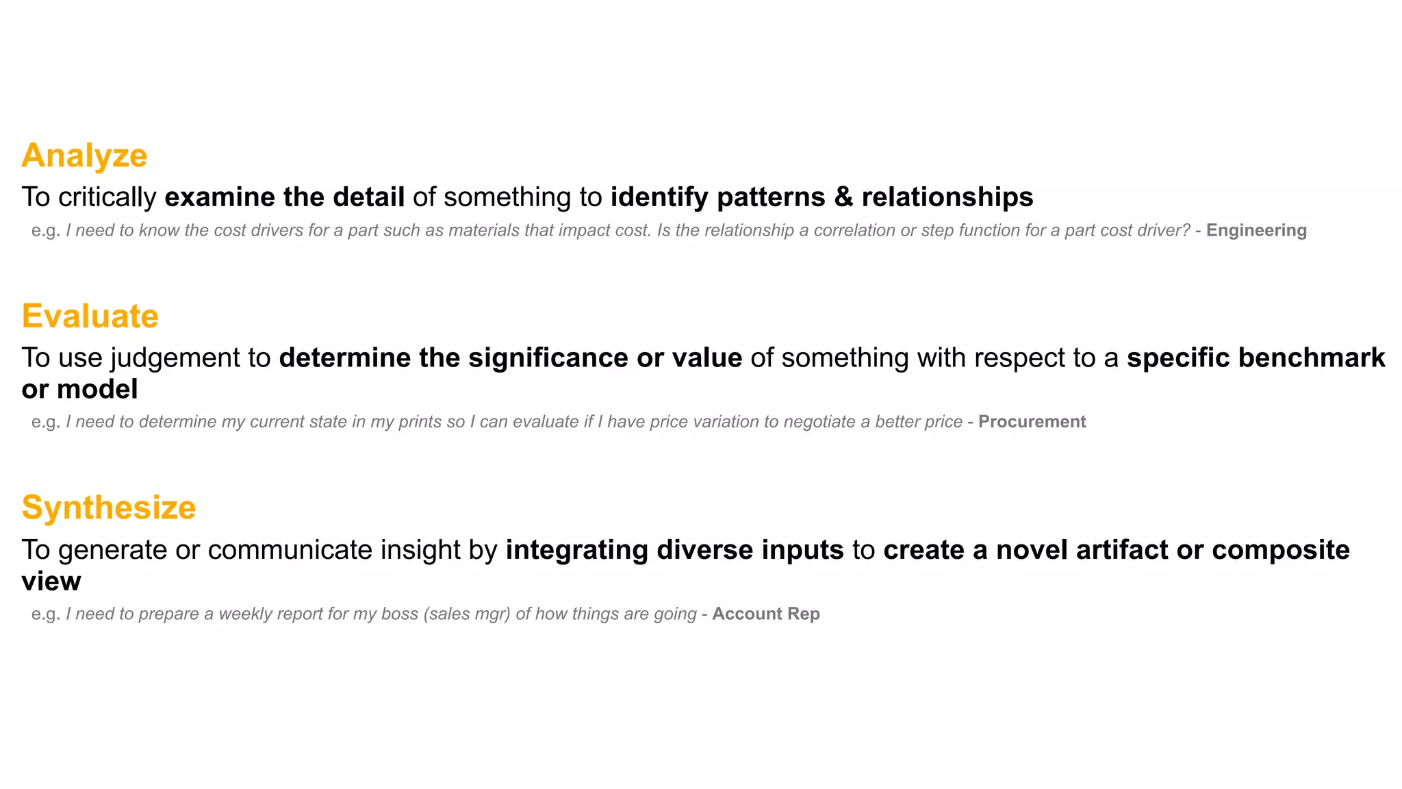 Analyze
To critically examine the detail of something to identify patterns & relationships
e.g. I need to know the cost drivers for a part such as materials that impact cost. Is the relationship a correlation or step function for a part cost driver? - Engineering
Evaluate
To use judgement to determine the significance or value of something with respect to a specific benchmark
or model
e.g. I need to determine my current state in my prints so I can evaluate if I have price variation to negotiate a better price - Procurement
Synthesize
To generate or communicate insight by integrating diverse inputs to create a novel artifact or composite
view
e.g. I need to prepare a weekly report for my boss (sales mgr) of how things are going - Account Rep
 