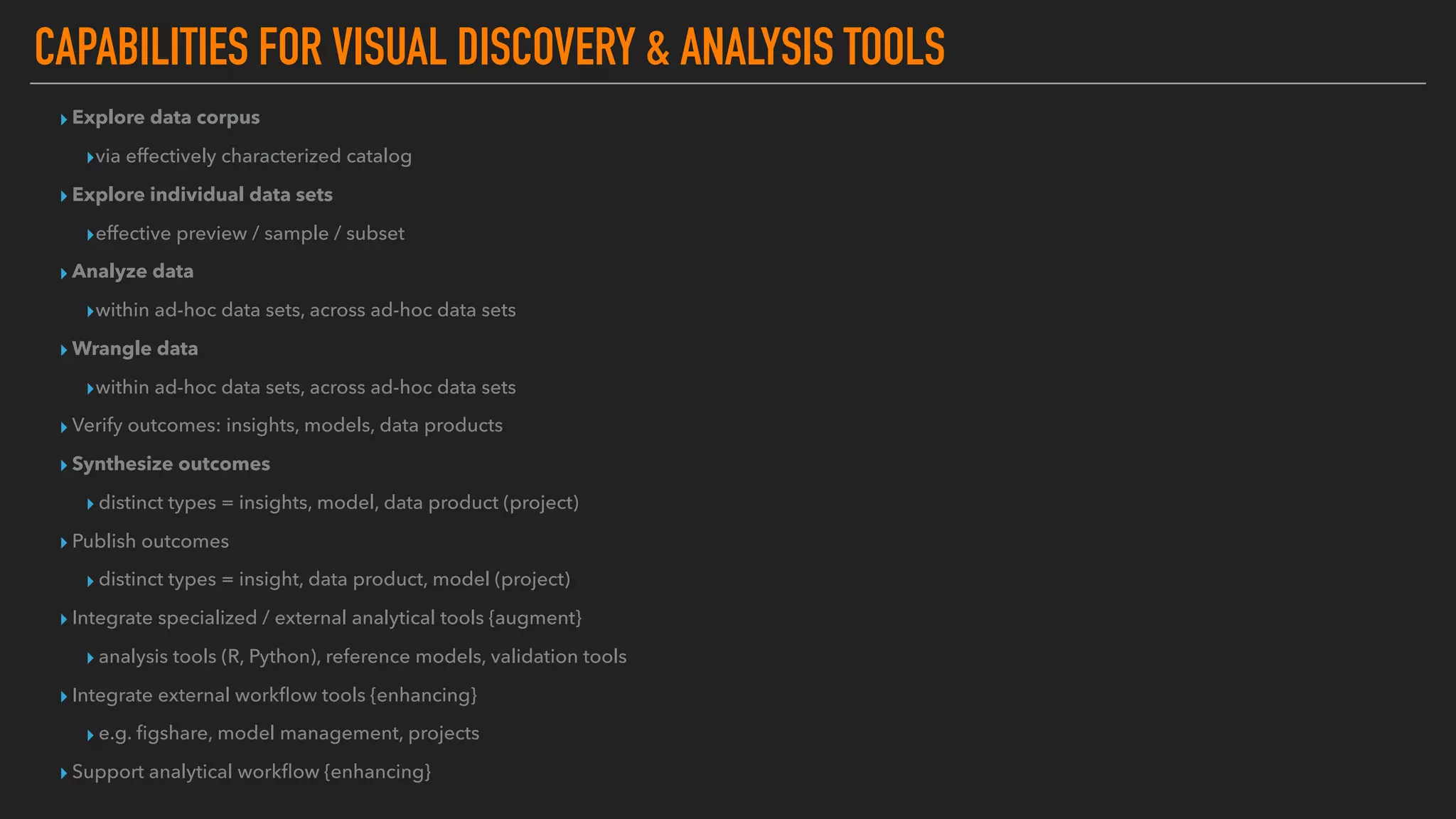 CAPABILITIES FOR VISUAL DISCOVERY & ANALYSIS TOOLS
▸ Explore data corpus
▸via effectively characterized catalog
▸ Explore individual data sets
▸effective preview / sample / subset
▸ Analyze data
▸within ad-hoc data sets, across ad-hoc data sets
▸ Wrangle data
▸within ad-hoc data sets, across ad-hoc data sets
▸ Verify outcomes: insights, models, data products
▸ Synthesize outcomes
▸ distinct types = insights, model, data product (project)
▸ Publish outcomes
▸ distinct types = insight, data product, model (project)
▸ Integrate specialized / external analytical tools {augment}
▸ analysis tools (R, Python), reference models, validation tools
▸ Integrate external workﬂow tools {enhancing}
▸ e.g. ﬁgshare, model management, projects
▸ Support analytical workﬂow {enhancing}
 