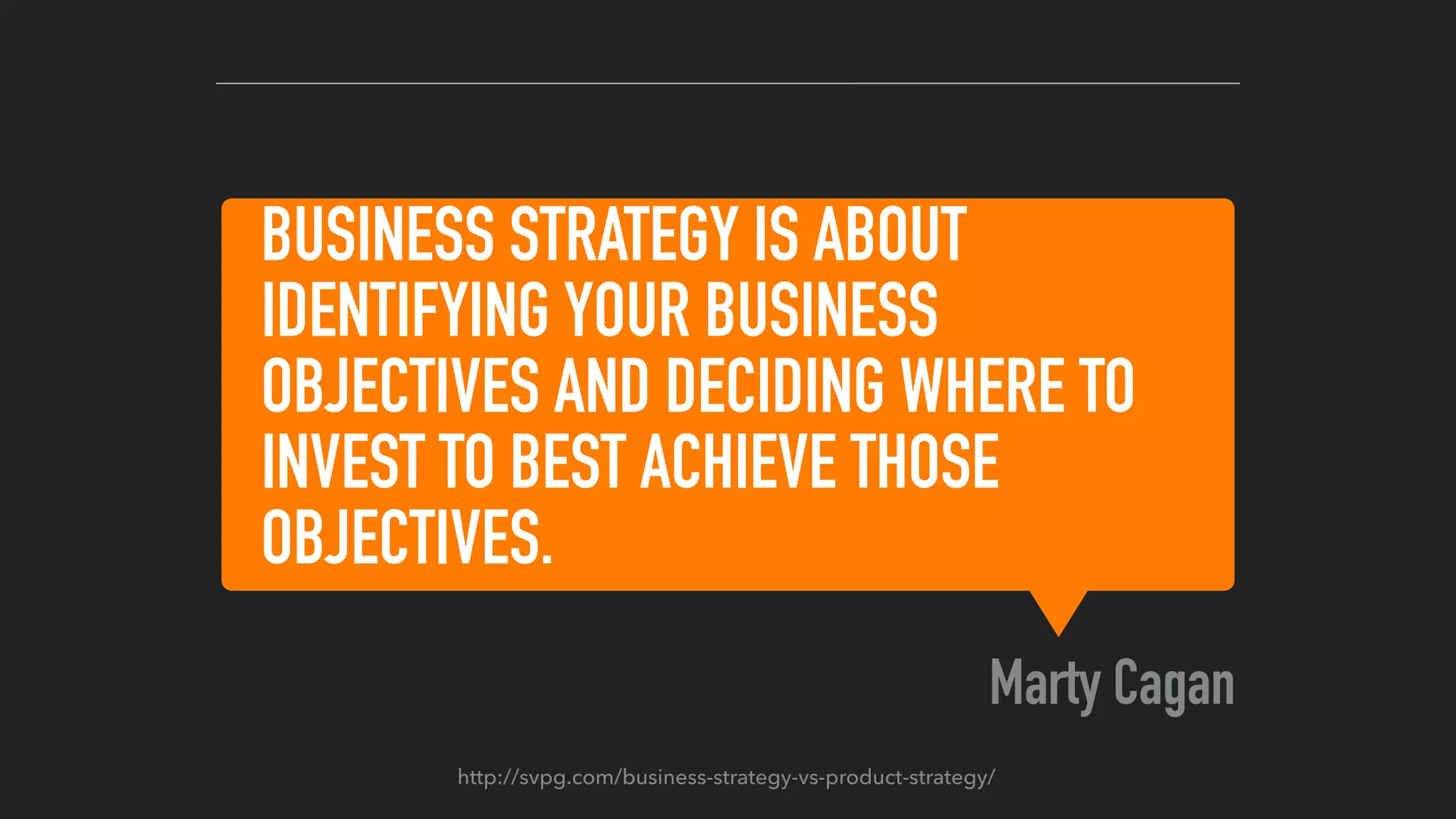 BUSINESS STRATEGY IS ABOUT
IDENTIFYING YOUR BUSINESS
OBJECTIVES AND DECIDING WHERE TO
INVEST TO BEST ACHIEVE THOSE
OBJECTIVES.
Marty Cagan
http://svpg.com/business-strategy-vs-product-strategy/
 