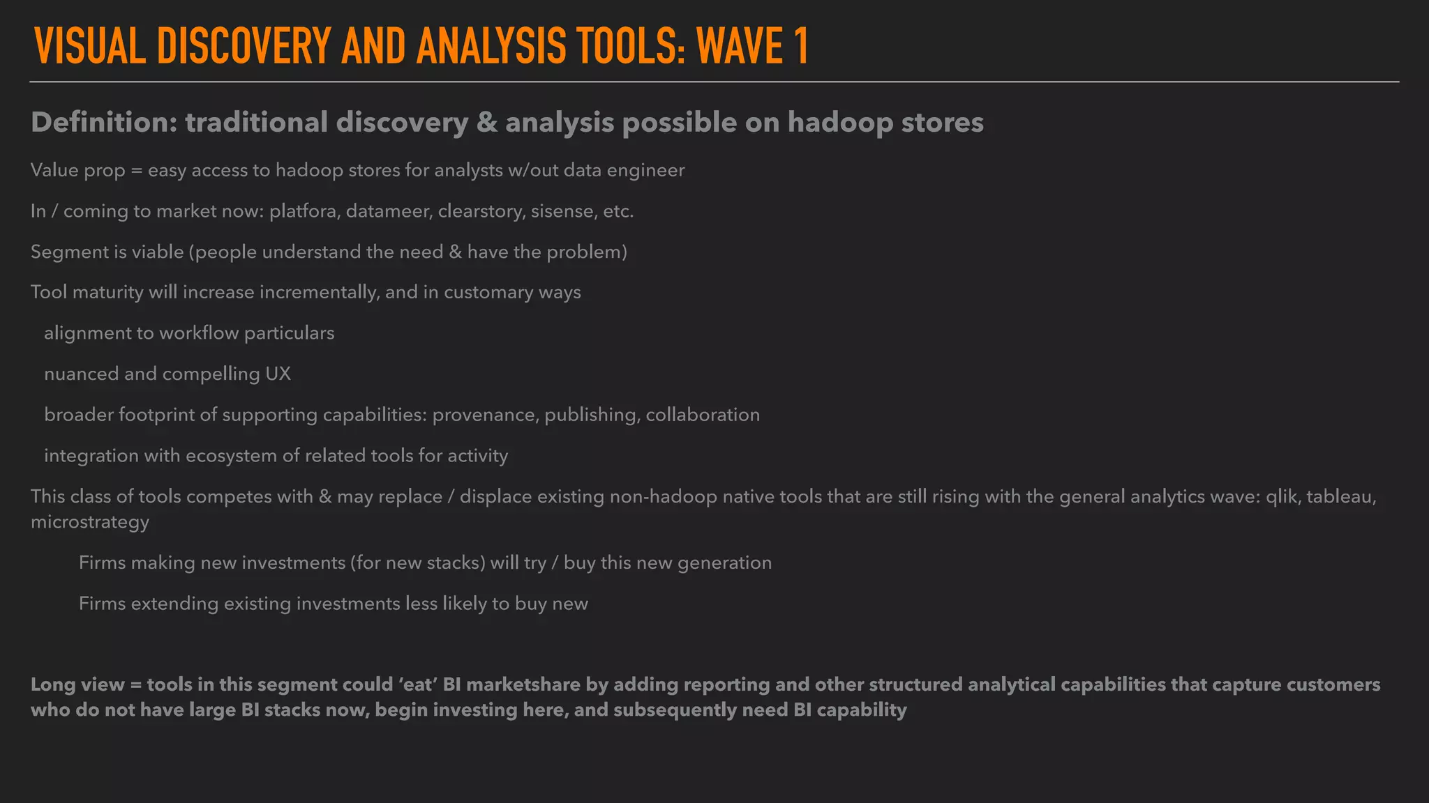 VISUAL DISCOVERY AND ANALYSIS TOOLS: WAVE 1
Deﬁnition: traditional discovery & analysis possible on hadoop stores
Value prop = easy access to hadoop stores for analysts w/out data engineer
In / coming to market now: platfora, datameer, clearstory, sisense, etc.
Segment is viable (people understand the need & have the problem)
Tool maturity will increase incrementally, and in customary ways
alignment to workﬂow particulars
nuanced and compelling UX
broader footprint of supporting capabilities: provenance, publishing, collaboration
integration with ecosystem of related tools for activity
This class of tools competes with & may replace / displace existing non-hadoop native tools that are still rising with the general analytics wave: qlik, tableau,
microstrategy
Firms making new investments (for new stacks) will try / buy this new generation
Firms extending existing investments less likely to buy new
Long view = tools in this segment could ‘eat’ BI marketshare by adding reporting and other structured analytical capabilities that capture customers
who do not have large BI stacks now, begin investing here, and subsequently need BI capability
 