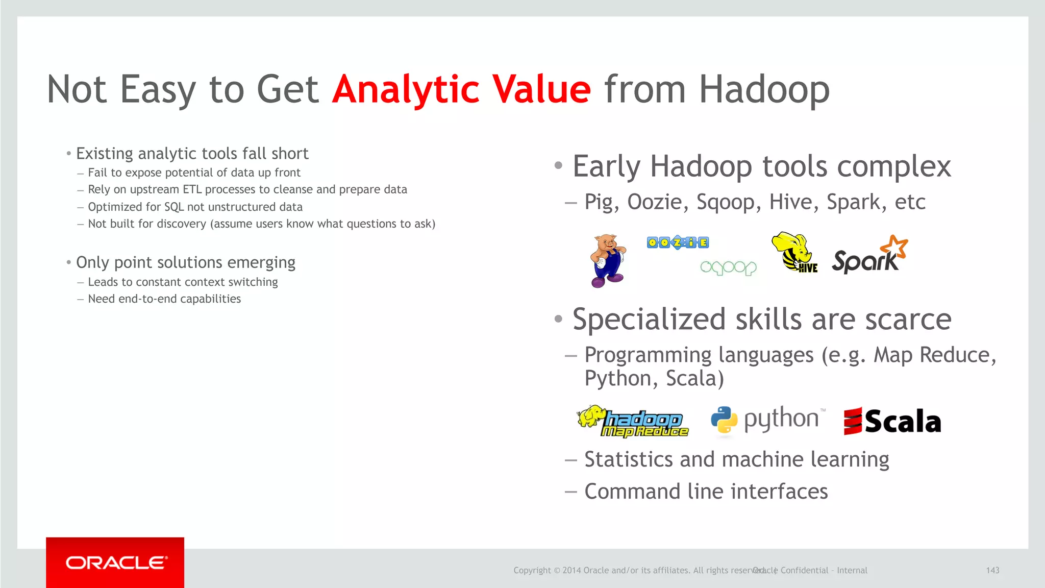 Copyright © 2014 Oracle and/or its affiliates. All rights reserved. |Oracle Confidential – Internal
Not Easy to Get Analytic Value from Hadoop
143
• Existing analytic tools fall short
– Fail to expose potential of data up front
– Rely on upstream ETL processes to cleanse and prepare data
– Optimized for SQL not unstructured data
– Not built for discovery (assume users know what questions to ask)
• Only point solutions emerging
– Leads to constant context switching
– Need end-to-end capabilities
• Early Hadoop tools complex
– Pig, Oozie, Sqoop, Hive, Spark, etc
• Specialized skills are scarce
– Programming languages (e.g. Map Reduce,
Python, Scala)
– Statistics and machine learning
– Command line interfaces
 