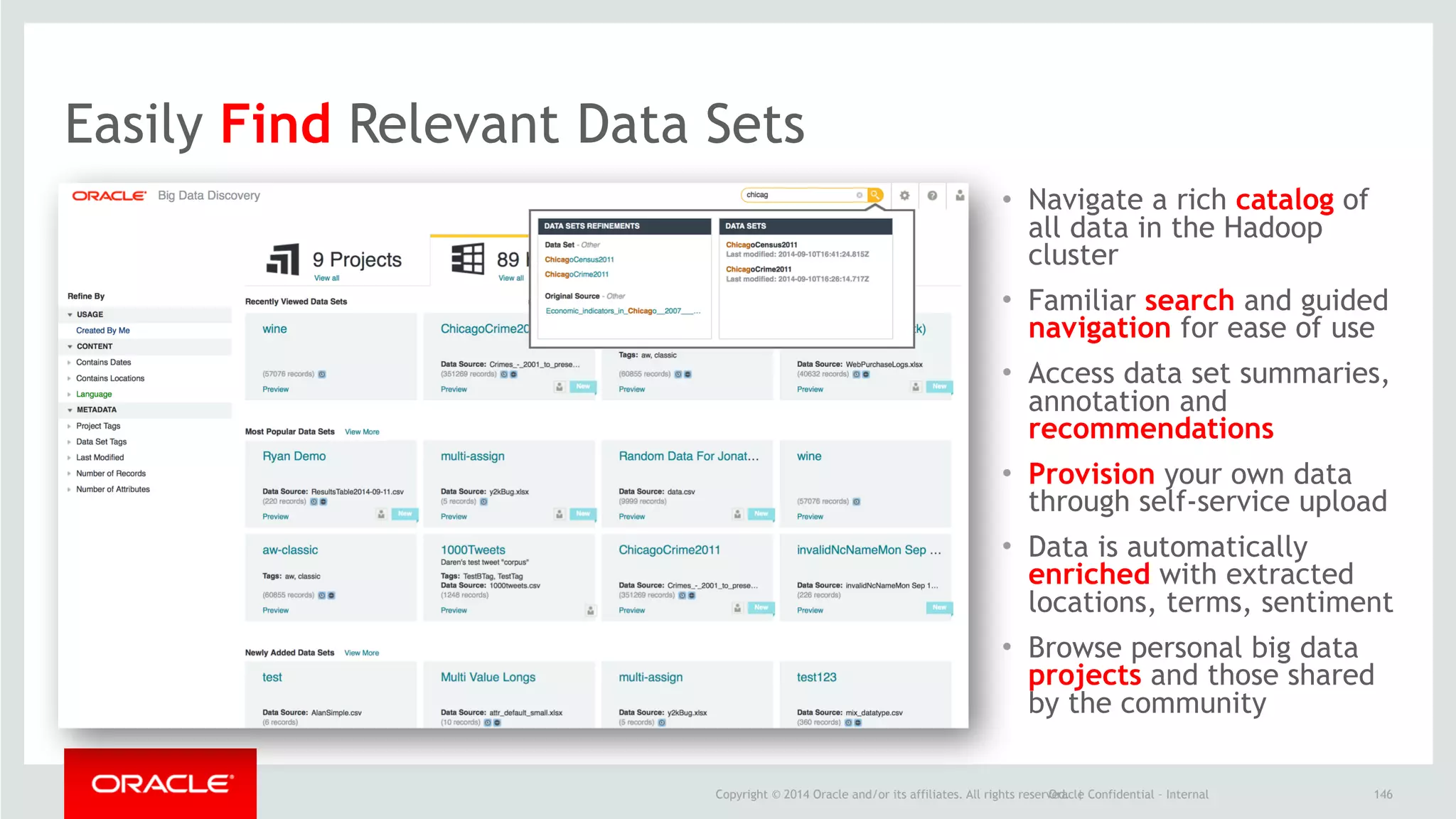 Copyright © 2014 Oracle and/or its affiliates. All rights reserved. |Oracle Confidential – Internal
• Navigate a rich catalog of
all data in the Hadoop
cluster
• Familiar search and guided
navigation for ease of use
• Access data set summaries,
annotation and
recommendations
• Provision your own data
through self-service upload
• Data is automatically
enriched with extracted
locations, terms, sentiment
• Browse personal big data
projects and those shared
by the community
146
Easily Find Relevant Data Sets
 