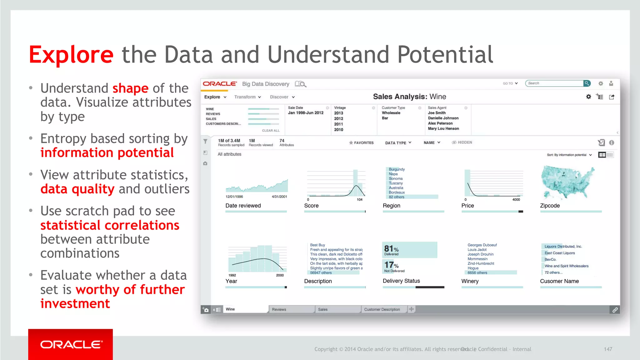 Copyright © 2014 Oracle and/or its affiliates. All rights reserved. |Oracle Confidential – Internal
• Understand shape of the
data. Visualize attributes
by type
• Entropy based sorting by
information potential
• View attribute statistics,
data quality and outliers
• Use scratch pad to see
statistical correlations
between attribute
combinations
• Evaluate whether a data
set is worthy of further
investment
147
Explore the Data and Understand Potential
 