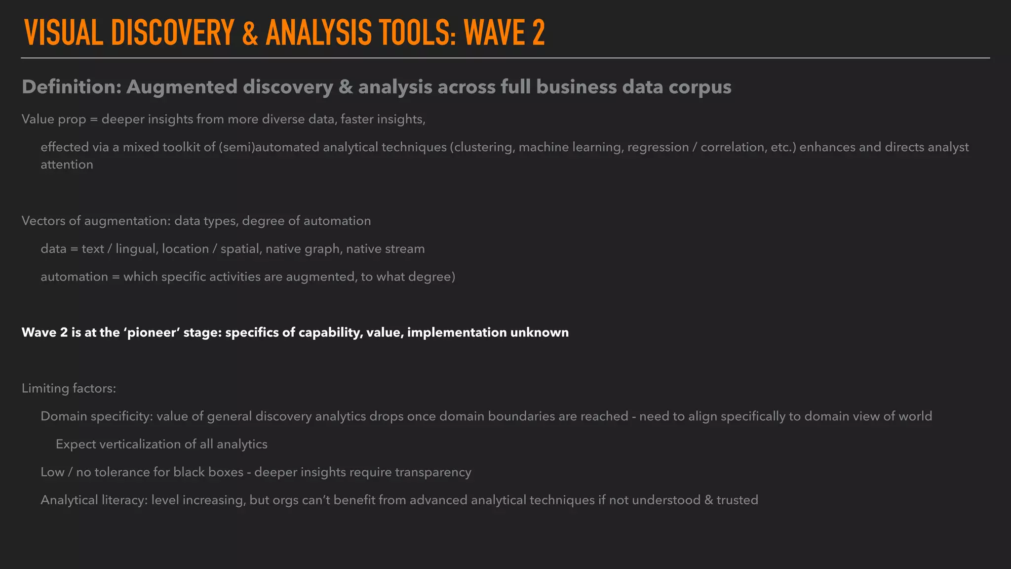 VISUAL DISCOVERY & ANALYSIS TOOLS: WAVE 2
Deﬁnition: Augmented discovery & analysis across full business data corpus
Value prop = deeper insights from more diverse data, faster insights,
effected via a mixed toolkit of (semi)automated analytical techniques (clustering, machine learning, regression / correlation, etc.) enhances and directs analyst
attention
Vectors of augmentation: data types, degree of automation
data = text / lingual, location / spatial, native graph, native stream
automation = which speciﬁc activities are augmented, to what degree)
Wave 2 is at the ‘pioneer’ stage: speciﬁcs of capability, value, implementation unknown
Limiting factors:
Domain speciﬁcity: value of general discovery analytics drops once domain boundaries are reached - need to align speciﬁcally to domain view of world
Expect verticalization of all analytics
Low / no tolerance for black boxes - deeper insights require transparency
Analytical literacy: level increasing, but orgs can’t beneﬁt from advanced analytical techniques if not understood & trusted
 