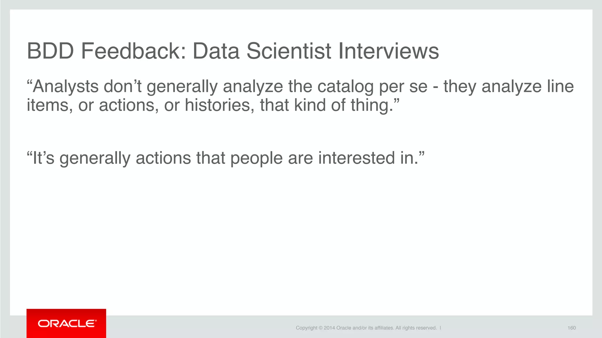 Copyright © 2014 Oracle and/or its affiliates. All rights reserved. |
BDD Feedback: Data Scientist Interviews
“Analysts don’t generally analyze the catalog per se - they analyze line
items, or actions, or histories, that kind of thing.”
“It’s generally actions that people are interested in.”
160
 
