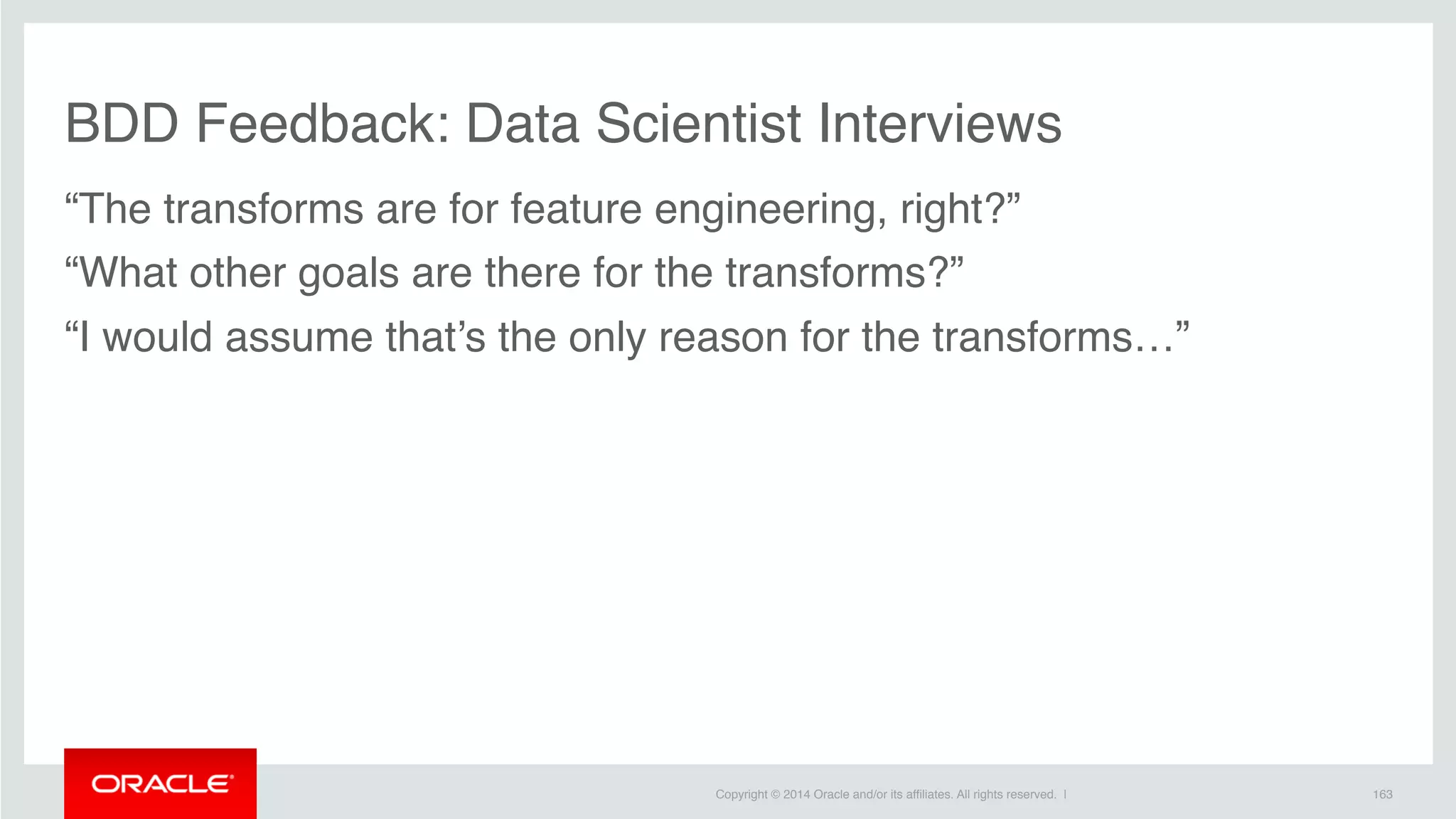 Copyright © 2014 Oracle and/or its affiliates. All rights reserved. |
BDD Feedback: Data Scientist Interviews
“The transforms are for feature engineering, right?”
“What other goals are there for the transforms?”
“I would assume that’s the only reason for the transforms…”
163
 