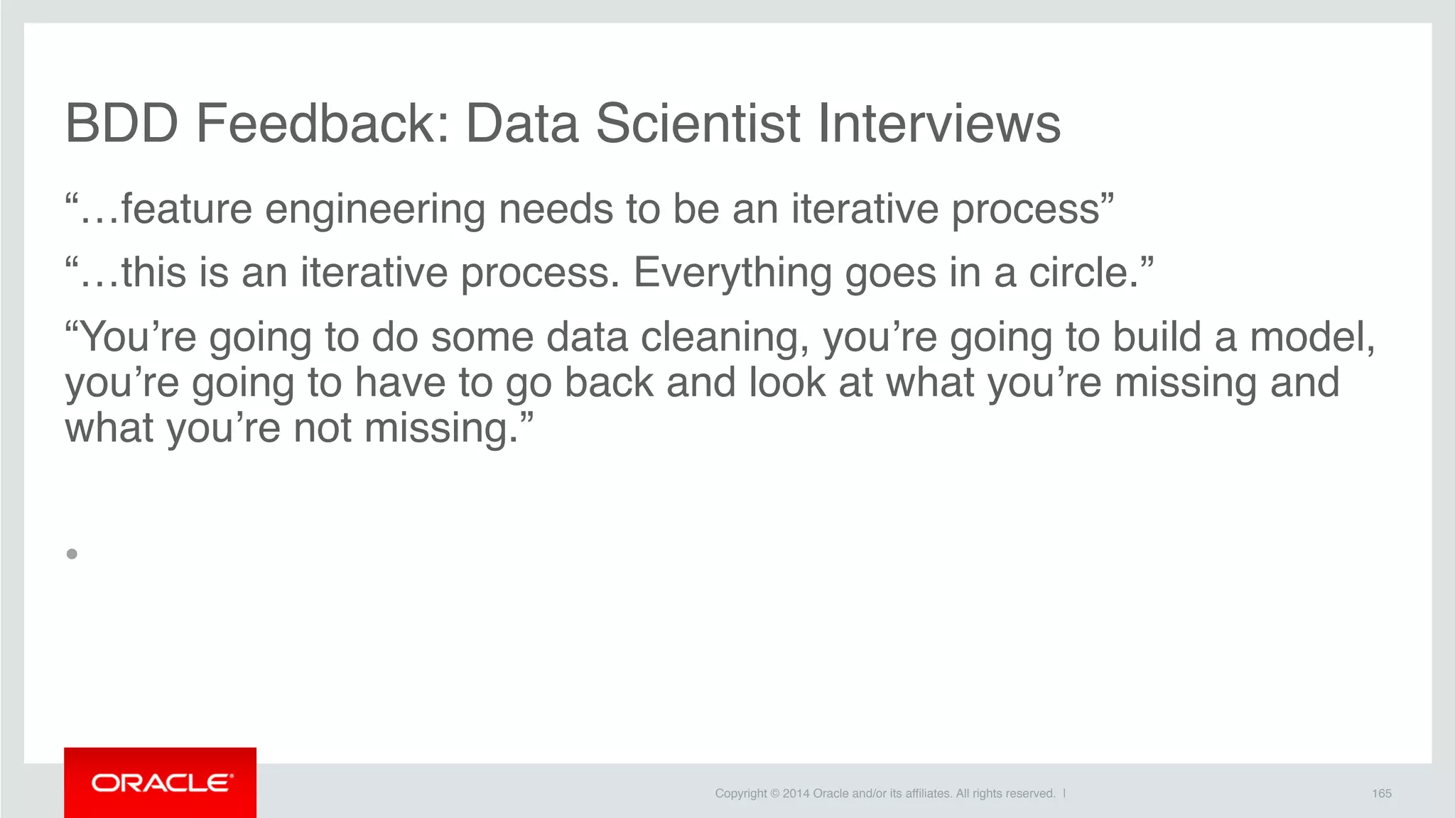 Copyright © 2014 Oracle and/or its affiliates. All rights reserved. |
BDD Feedback: Data Scientist Interviews
“…feature engineering needs to be an iterative process”
“…this is an iterative process. Everything goes in a circle.”
“You’re going to do some data cleaning, you’re going to build a model,
you’re going to have to go back and look at what you’re missing and
what you’re not missing.”
•
165
 