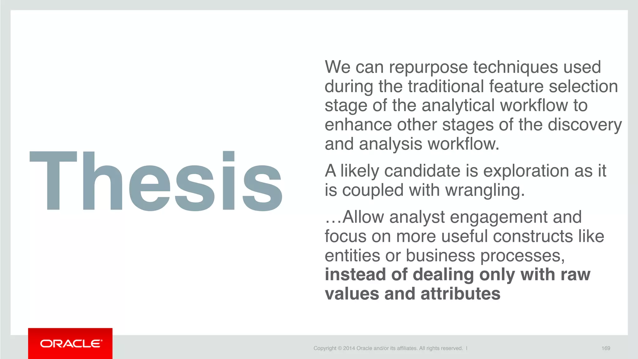Copyright © 2014 Oracle and/or its affiliates. All rights reserved. |
We can repurpose techniques used
during the traditional feature selection
stage of the analytical workflow to
enhance other stages of the discovery
and analysis workflow.
A likely candidate is exploration as it
is coupled with wrangling.
…Allow analyst engagement and
focus on more useful constructs like
entities or business processes,
instead of dealing only with raw
values and attributes
169
Thesis
 
