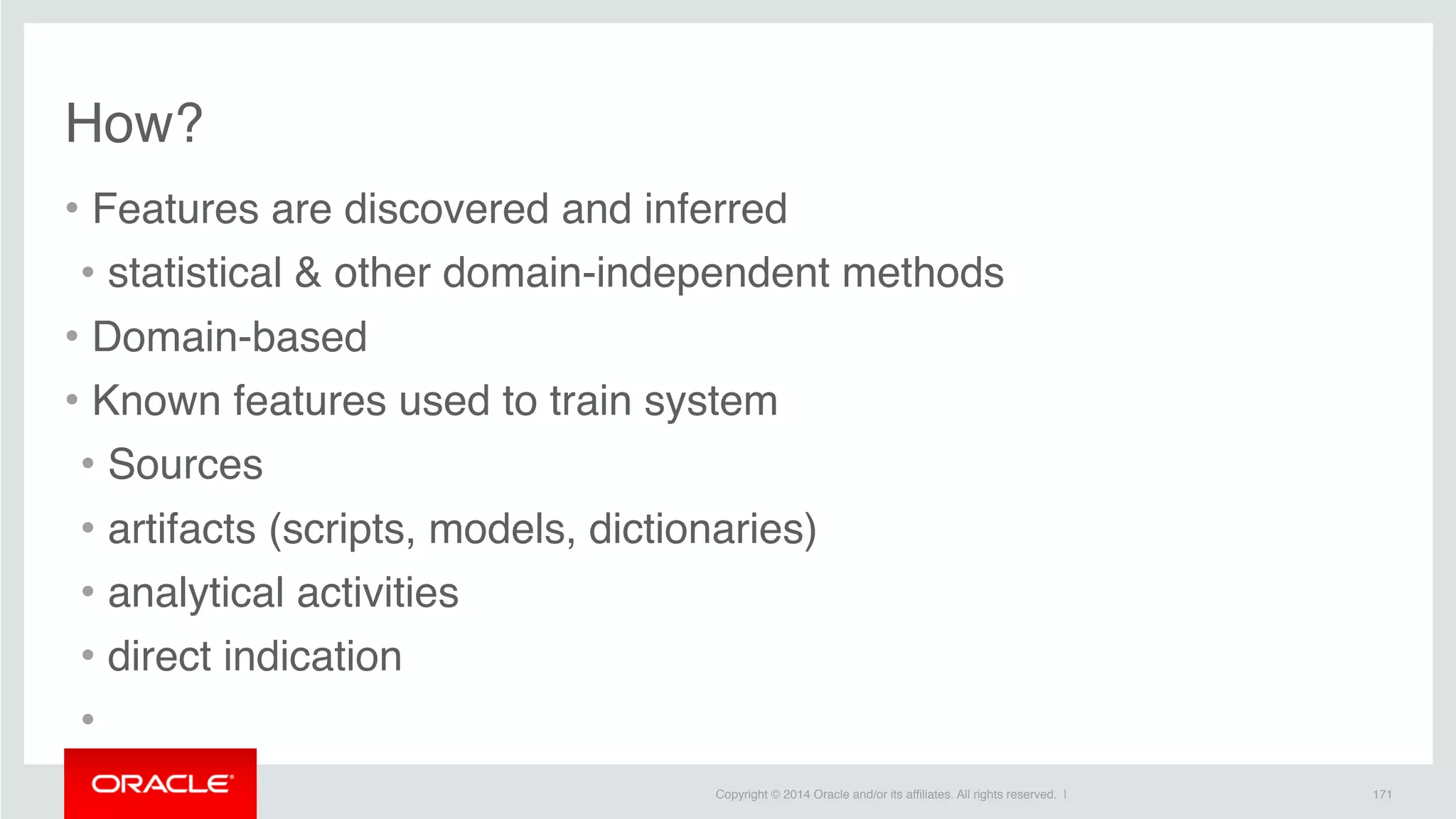 Copyright © 2014 Oracle and/or its affiliates. All rights reserved. |
How?
• Features are discovered and inferred
• statistical & other domain-independent methods
• Domain-based
• Known features used to train system
• Sources
• artifacts (scripts, models, dictionaries)
• analytical activities
• direct indication
•
171
 