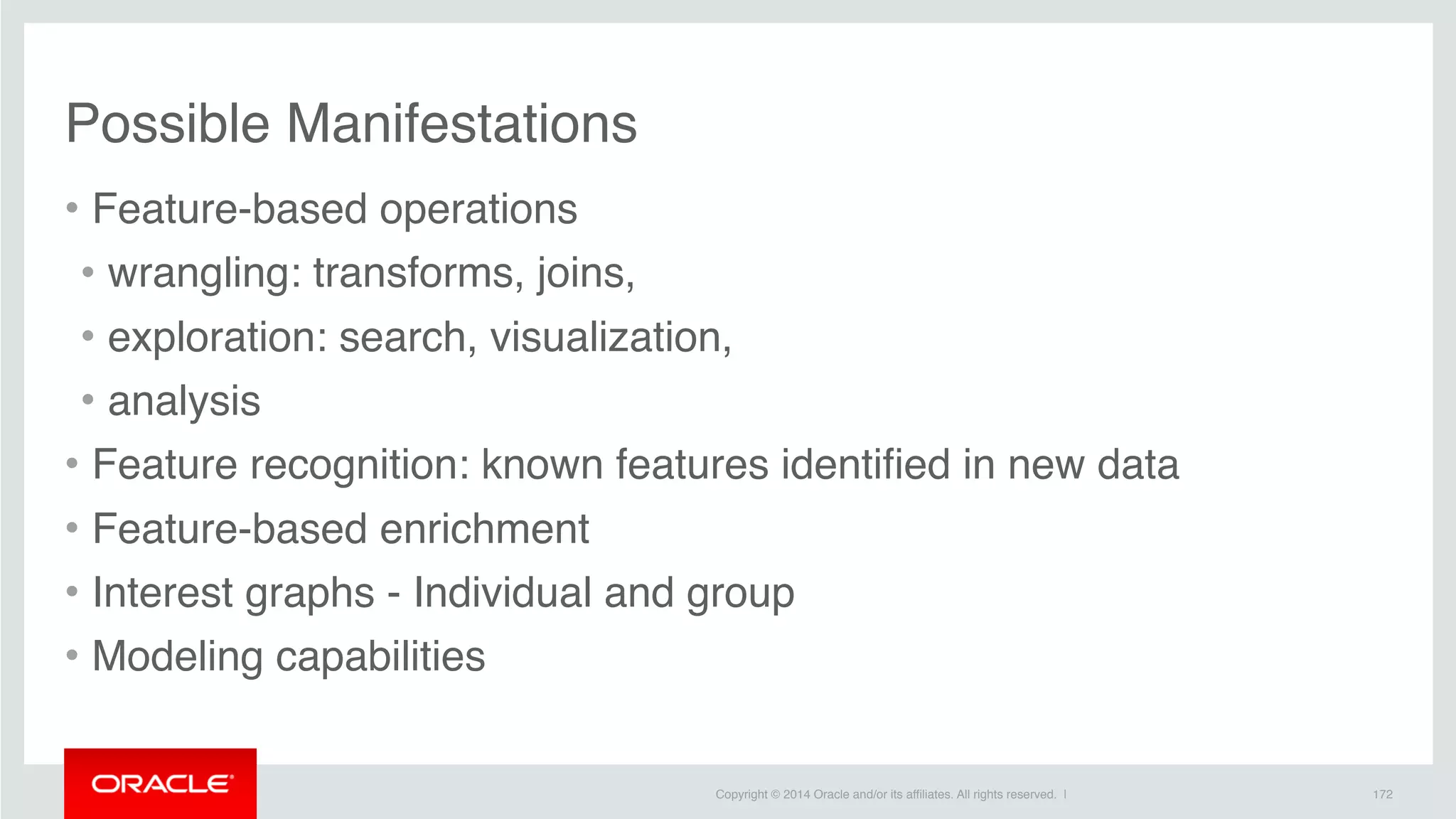 Copyright © 2014 Oracle and/or its affiliates. All rights reserved. |
Possible Manifestations
• Feature-based operations
• wrangling: transforms, joins,
• exploration: search, visualization,
• analysis
• Feature recognition: known features identified in new data
• Feature-based enrichment
• Interest graphs - Individual and group
• Modeling capabilities
172
 