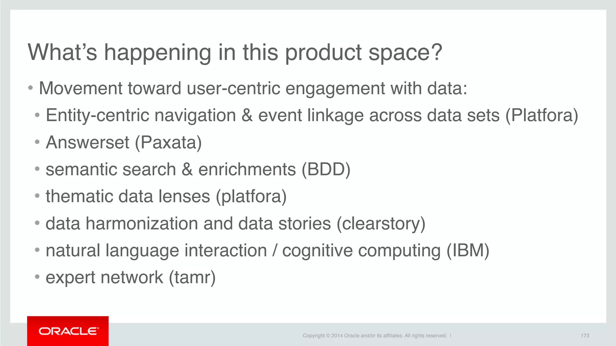 Copyright © 2014 Oracle and/or its affiliates. All rights reserved. |
• Movement toward user-centric engagement with data:
• Entity-centric navigation & event linkage across data sets (Platfora)
• Answerset (Paxata)
• semantic search & enrichments (BDD)
• thematic data lenses (platfora)
• data harmonization and data stories (clearstory)
• natural language interaction / cognitive computing (IBM)
• expert network (tamr)
173
What’s happening in this product space?
 