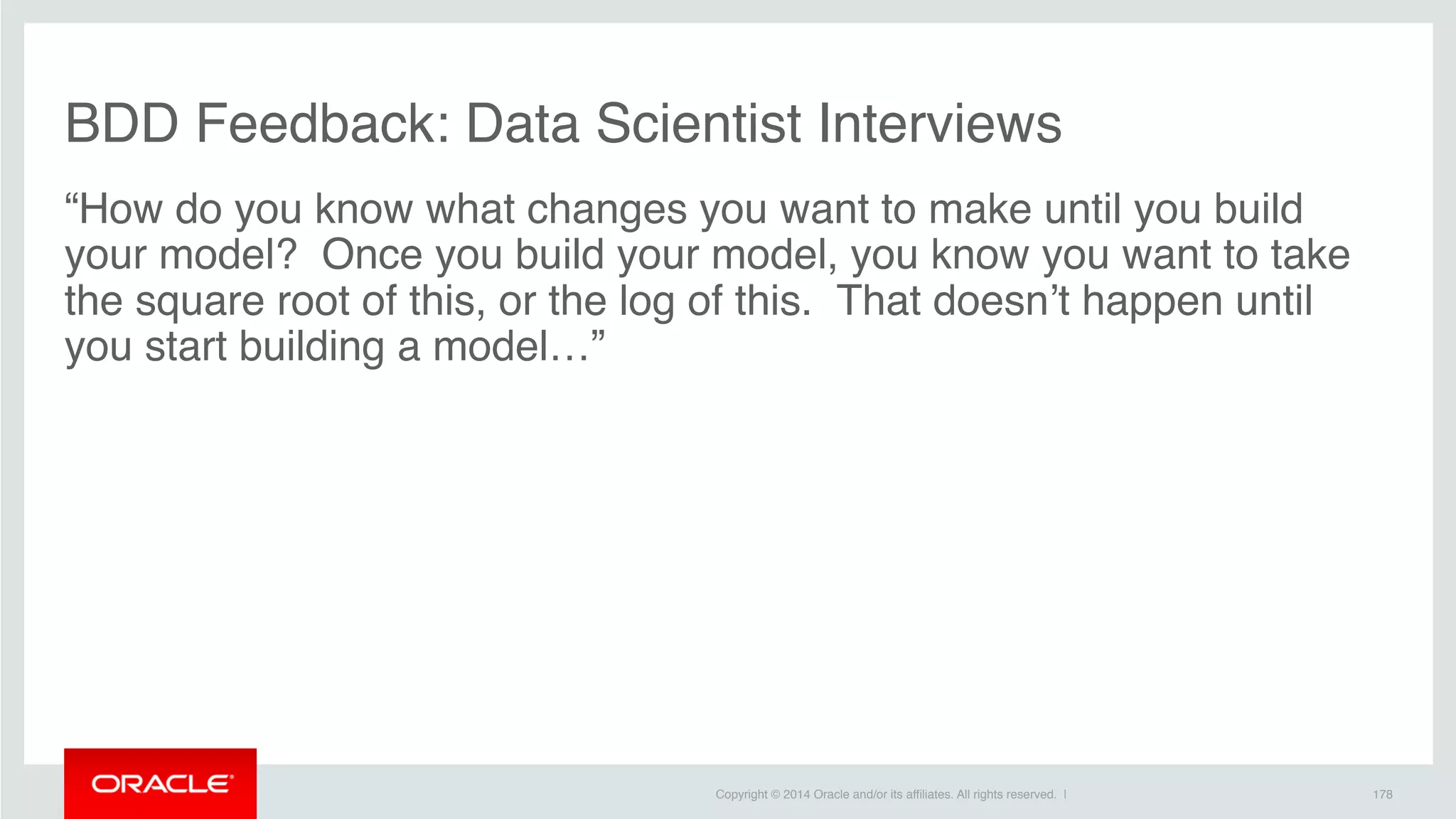 Copyright © 2014 Oracle and/or its affiliates. All rights reserved. |
BDD Feedback: Data Scientist Interviews
“How do you know what changes you want to make until you build
your model?  Once you build your model, you know you want to take
the square root of this, or the log of this.  That doesn’t happen until
you start building a model…”
178
 