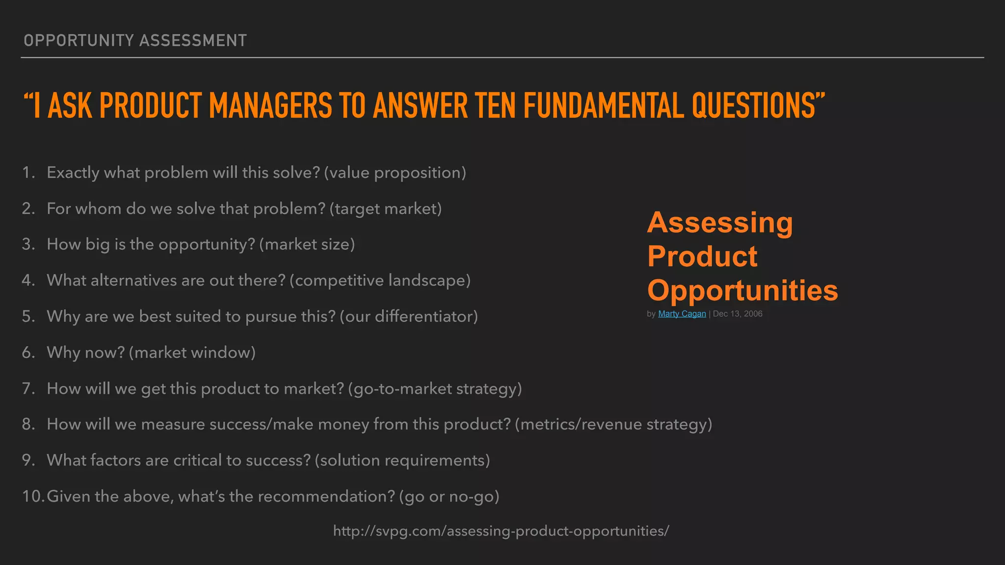 OPPORTUNITY ASSESSMENT
“I ASK PRODUCT MANAGERS TO ANSWER TEN FUNDAMENTAL QUESTIONS”
1. Exactly what problem will this solve? (value proposition)
2. For whom do we solve that problem? (target market)
3. How big is the opportunity? (market size)
4. What alternatives are out there? (competitive landscape)
5. Why are we best suited to pursue this? (our differentiator)
6. Why now? (market window)
7. How will we get this product to market? (go-to-market strategy)
8. How will we measure success/make money from this product? (metrics/revenue strategy)
9. What factors are critical to success? (solution requirements)
10.Given the above, what’s the recommendation? (go or no-go)
http://svpg.com/assessing-product-opportunities/
Assessing
Product
Opportunities
by Marty Cagan | Dec 13, 2006
 
