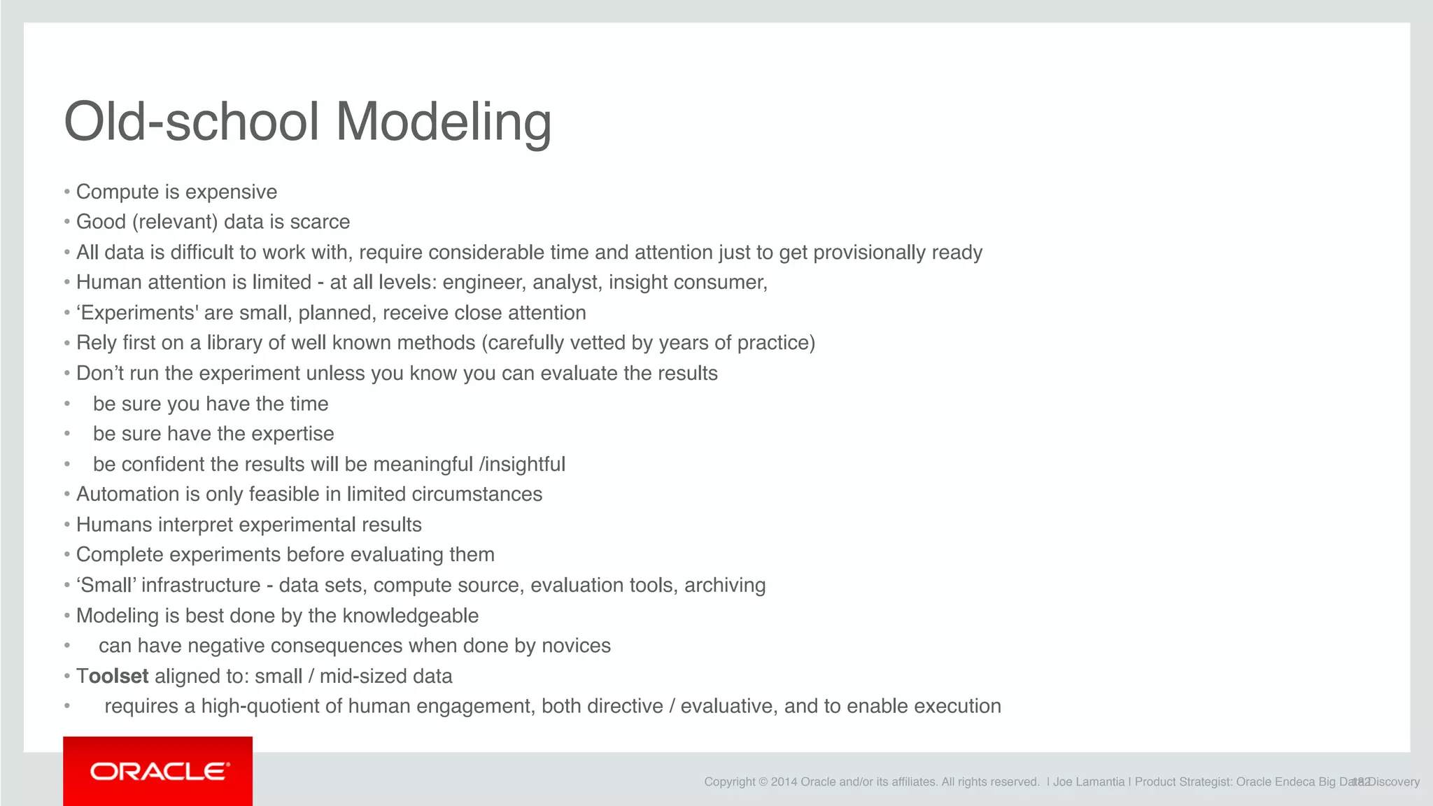 Copyright © 2014 Oracle and/or its affiliates. All rights reserved. | Joe Lamantia | Product Strategist: Oracle Endeca Big Data Discovery
Old-school Modeling
• Compute is expensive
• Good (relevant) data is scarce
• All data is difficult to work with, require considerable time and attention just to get provisionally ready
• Human attention is limited - at all levels: engineer, analyst, insight consumer, 
• ‘Experiments' are small, planned, receive close attention
• Rely first on a library of well known methods (carefully vetted by years of practice)
• Don’t run the experiment unless you know you can evaluate the results
•    be sure you have the time
•    be sure have the expertise
•    be confident the results will be meaningful /insightful
• Automation is only feasible in limited circumstances
• Humans interpret experimental results
• Complete experiments before evaluating them
• ‘Small’ infrastructure - data sets, compute source, evaluation tools, archiving
• Modeling is best done by the knowledgeable
•     can have negative consequences when done by novices
• Toolset aligned to: small / mid-sized data
•      requires a high-quotient of human engagement, both directive / evaluative, and to enable execution
182
 