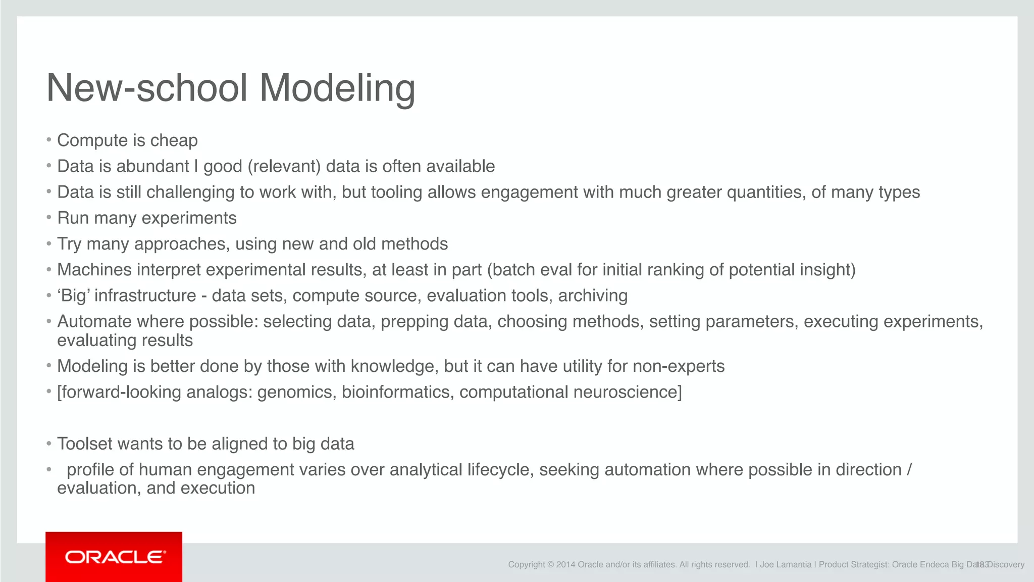 Copyright © 2014 Oracle and/or its affiliates. All rights reserved. | Joe Lamantia | Product Strategist: Oracle Endeca Big Data Discovery
New-school Modeling
• Compute is cheap
• Data is abundant | good (relevant) data is often available 
• Data is still challenging to work with, but tooling allows engagement with much greater quantities, of many types
• Run many experiments
• Try many approaches, using new and old methods
• Machines interpret experimental results, at least in part (batch eval for initial ranking of potential insight)
• ‘Big’ infrastructure - data sets, compute source, evaluation tools, archiving
• Automate where possible: selecting data, prepping data, choosing methods, setting parameters, executing experiments,
evaluating results
• Modeling is better done by those with knowledge, but it can have utility for non-experts
• [forward-looking analogs: genomics, bioinformatics, computational neuroscience]
• Toolset wants to be aligned to big data
•   profile of human engagement varies over analytical lifecycle, seeking automation where possible in direction /
evaluation, and execution
183
 