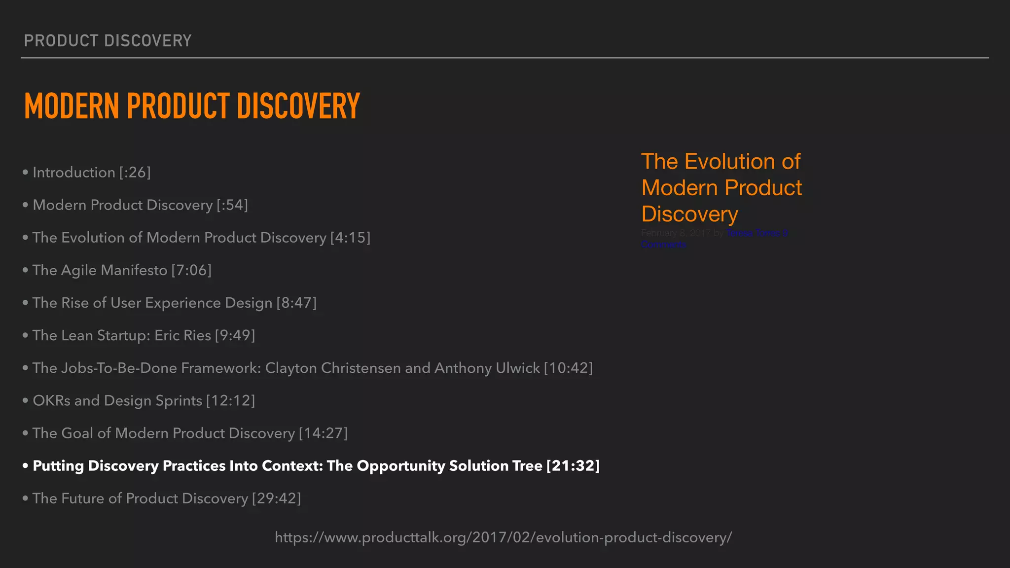 PRODUCT DISCOVERY
MODERN PRODUCT DISCOVERY
• Introduction [:26]
• Modern Product Discovery [:54]
• The Evolution of Modern Product Discovery [4:15]
• The Agile Manifesto [7:06]
• The Rise of User Experience Design [8:47]
• The Lean Startup: Eric Ries [9:49]
• The Jobs-To-Be-Done Framework: Clayton Christensen and Anthony Ulwick [10:42]
• OKRs and Design Sprints [12:12]
• The Goal of Modern Product Discovery [14:27]
• Putting Discovery Practices Into Context: The Opportunity Solution Tree [21:32]
• The Future of Product Discovery [29:42]
https://www.producttalk.org/2017/02/evolution-product-discovery/
The Evolution of
Modern Product
Discovery

February 8, 2017 by Teresa Torres 9
Comments
 