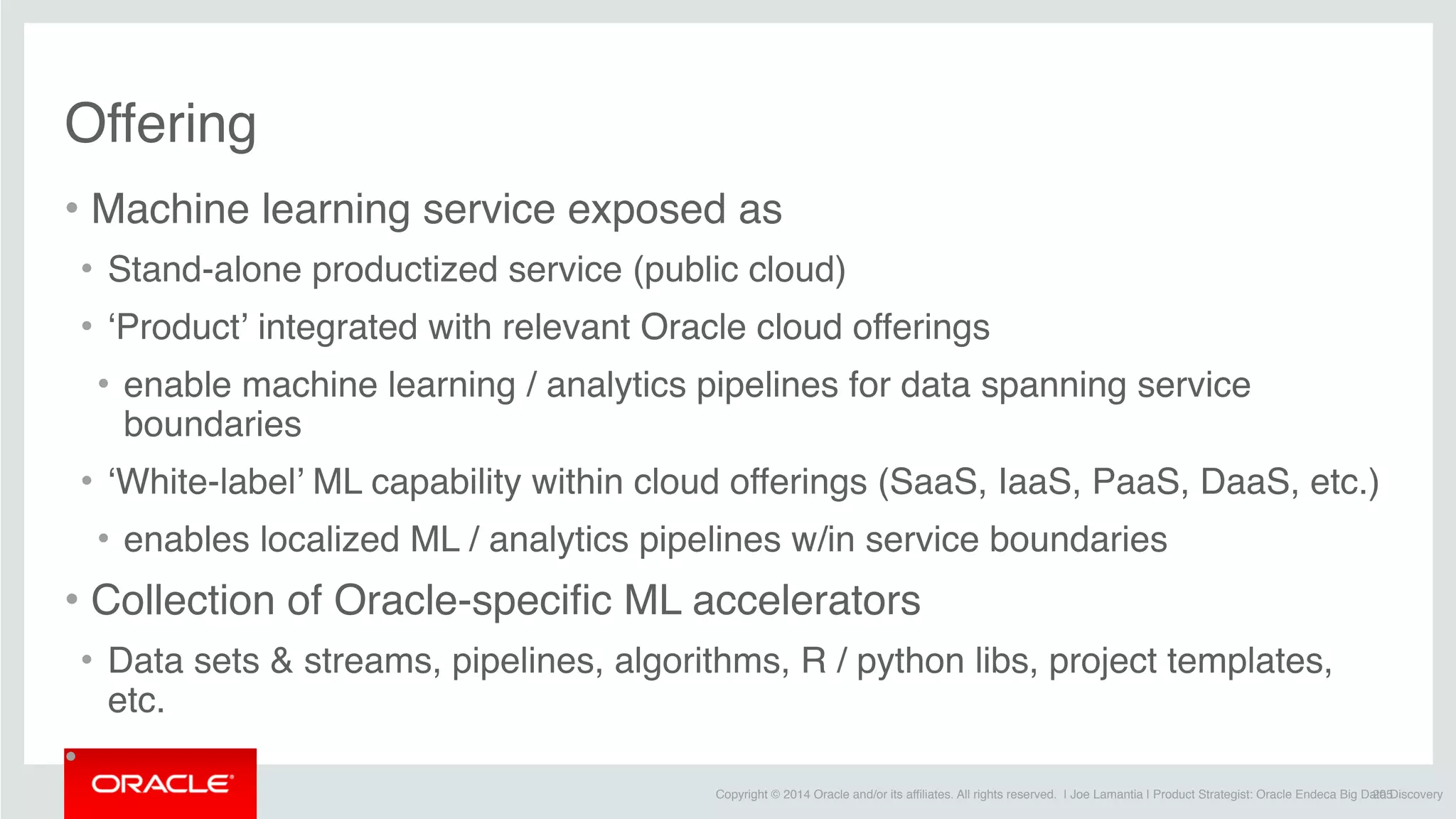 Copyright © 2014 Oracle and/or its affiliates. All rights reserved. | Joe Lamantia | Product Strategist: Oracle Endeca Big Data Discovery
Offering
• Machine learning service exposed as
• Stand-alone productized service (public cloud)
• ‘Product’ integrated with relevant Oracle cloud offerings
• enable machine learning / analytics pipelines for data spanning service
boundaries
• ‘White-label’ ML capability within cloud offerings (SaaS, IaaS, PaaS, DaaS, etc.)
• enables localized ML / analytics pipelines w/in service boundaries
• Collection of Oracle-specific ML accelerators
• Data sets & streams, pipelines, algorithms, R / python libs, project templates,
etc.
•
205
 
