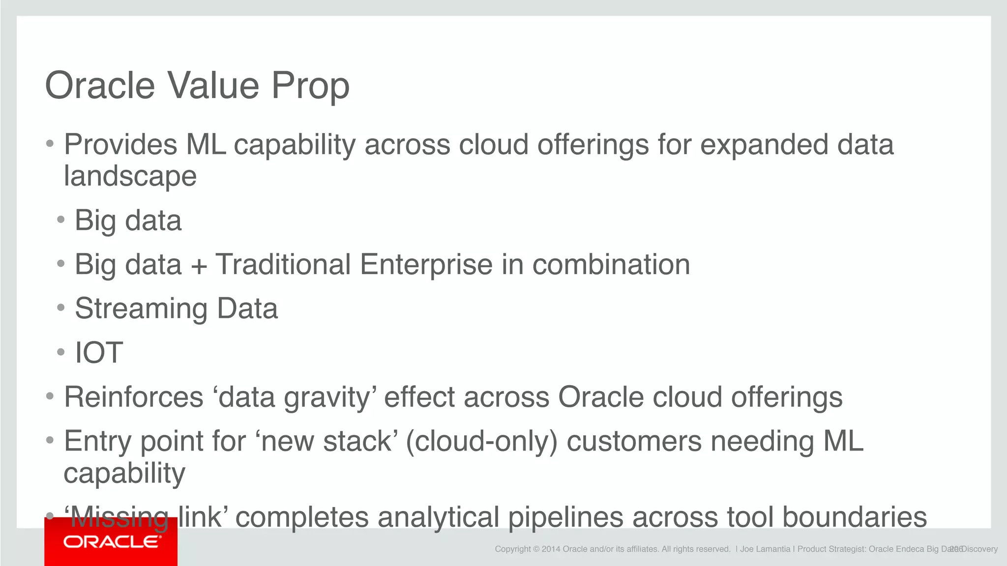 Copyright © 2014 Oracle and/or its affiliates. All rights reserved. | Joe Lamantia | Product Strategist: Oracle Endeca Big Data Discovery
Oracle Value Prop
• Provides ML capability across cloud offerings for expanded data
landscape
• Big data
• Big data + Traditional Enterprise in combination
• Streaming Data
• IOT
• Reinforces ‘data gravity’ effect across Oracle cloud offerings
• Entry point for ‘new stack’ (cloud-only) customers needing ML
capability
• ‘Missing link’ completes analytical pipelines across tool boundaries
206
 