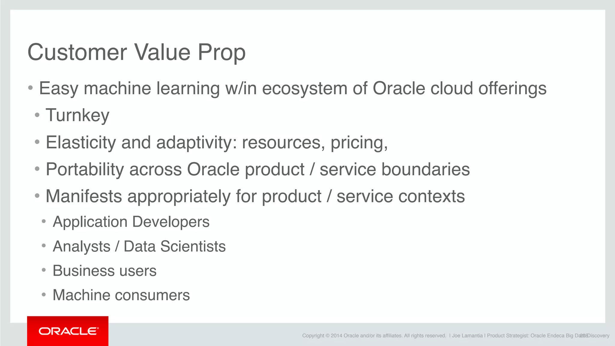 Copyright © 2014 Oracle and/or its affiliates. All rights reserved. | Joe Lamantia | Product Strategist: Oracle Endeca Big Data Discovery
Customer Value Prop
• Easy machine learning w/in ecosystem of Oracle cloud offerings
• Turnkey
• Elasticity and adaptivity: resources, pricing,
• Portability across Oracle product / service boundaries
• Manifests appropriately for product / service contexts
• Application Developers
• Analysts / Data Scientists
• Business users
• Machine consumers
208
 